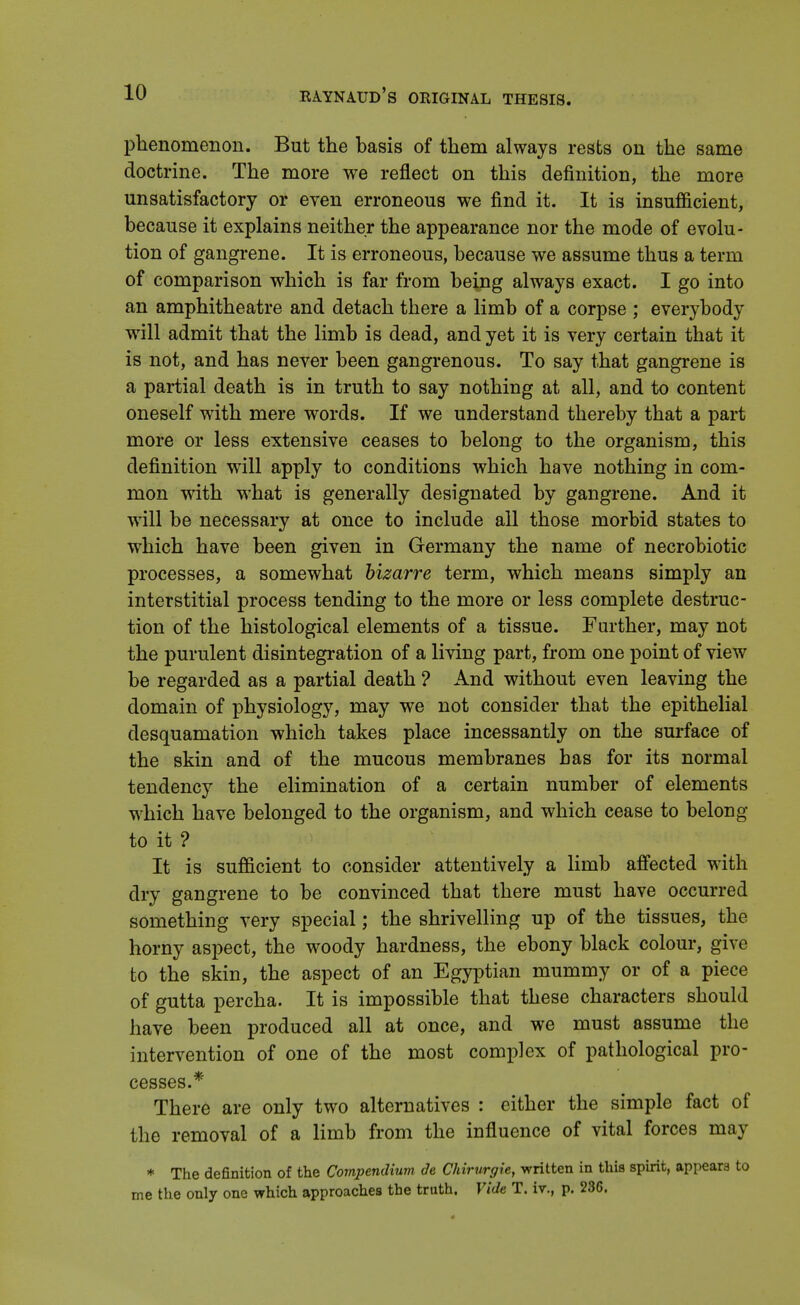 phenomenon. But the basis of them always rests on the same doctrine. The more we reflect on this definition, the more unsatisfactory or even erroneous we find it. It is insufficient, because it explains neither the appearance nor the mode of evolu- tion of gangrene. It is erroneous, because we assume thus a term of comparison which is far from being always exact. I go into an amphitheatre and detach there a limb of a corpse ; everybody will admit that the limb is dead, and yet it is very certain that it is not, and has never been gangrenous. To say that gangrene is a partial death is in truth to say nothing at all, and to content oneself with mere words. If we understand thereby that a part more or less extensive ceases to belong to the organism, this definition will apply to conditions which have nothing in com- mon with what is generally designated by gangrene. And it will be necessary at once to include all those morbid states to which have been given in Germany the name of necrobiotic processes, a somewhat bizarre term, which means simply an interstitial process tending to the more or less complete destruc- tion of the histological elements of a tissue. Further, may not the purulent disintegration of a living part, from one point of view be regarded as a partial death ? And without even leaving the domain of physiology, may we not consider that the epithelial desquamation which takes place incessantly on the surface of the skin and of the mucous membranes has for its normal tendency the elimination of a certain number of elements which have belonged to the organism, and which cease to belong- to it ? It is sufficient to consider attentively a limb affected with dry gangrene to be convinced that there must have occurred something very special; the shrivelling up of the tissues, the horny aspect, the woody hardness, the ebony black colour, give to the skin, the aspect of an Egyptian mummy or of a piece of gutta percha. It is impossible that these characters should have been produced all at once, and we must assume the intervention of one of the most complex of pathological pro- cesses.* There are only two alternatives : either the simple fact of the removal of a limb from the influence of vital forces may * The definition of the Compendium de Chirurgie, written in this spirit, appears to me the only one which approaches the truth. Vide T. iv., p. 236.