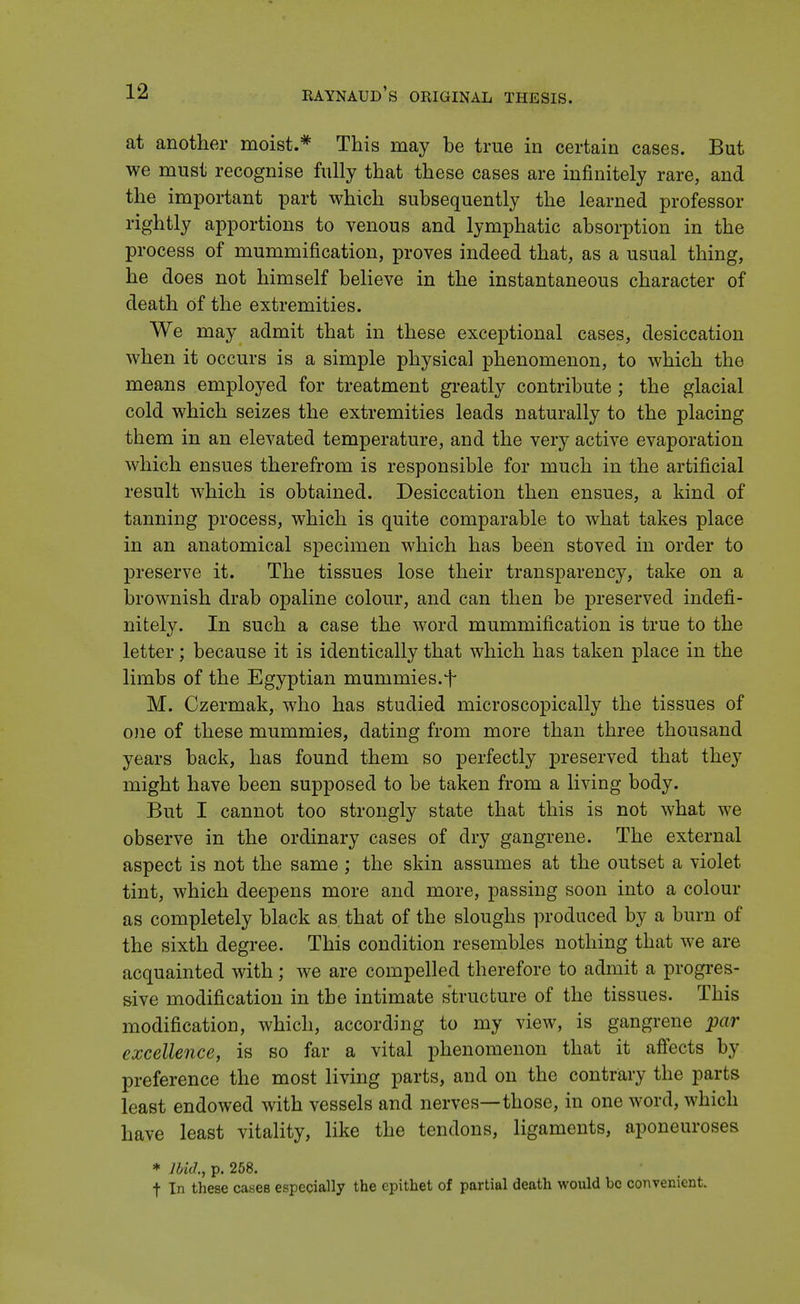 at another moist.* This may be true in certain cases. But we must recognise fully that these cases are infinitely rare, and the important part which subsequently the learned professor rightly apportions to venous and lymphatic absorption in the process of mummification, proves indeed that, as a usual thing, he does not himself believe in the instantaneous character of death of the extremities. We may admit that in these exceptional cases, desiccation when it occurs is a simple physical phenomenon, to which the means employed for treatment greatly contribute; the glacial cold which seizes the extremities leads naturally to the placing them in an elevated temperature, and the very active evaporation which ensues therefrom is responsible for much in the artificial result which is obtained. Desiccation then ensues, a kind of tanning process, which is quite comparable to what takes place in an anatomical specimen which has been stoved in order to preserve it. The tissues lose their transparency, take on a brownish drab opaline colour, and can then be preserved indefi- nitely. In such a case the word mummification is true to the letter; because it is identically that which has taken place in the limbs of the Egyptian mummies. + M. Czermak, who has studied microscopically the tissues of one of these mummies, dating from more than three thousand years back, has found them so perfectly preserved that they might have been supposed to be taken from a living body. But I cannot too strongly state that this is not what we observe in the ordinary cases of dry gangrene. The external aspect is not the same; the skin assumes at the outset a violet tint, which deepens more and more, passing soon into a colour as completely black as. that of the sloughs produced by a burn of the sixth degree. This condition resembles nothing that we are acquainted with; we are compelled therefore to admit a progres- sive modification in the intimate structure of the tissues. This modification, which, according to my view, is gangrene par excellence, is so far a vital phenomenon that it affects by preference the most living parts, and on the contrary the parts least endowed with vessels and nerves—those, in one word, which have least vitality, like the tendons, ligaments, aponeuroses * Ibid., p. 258. t In these cases especially the epithet of partial death would be convenient.