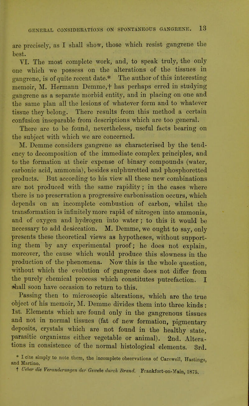 are precisely, as I shall show, those which resist gangrene the best. VI. The most complete work, and, to speak truly, the only one which we possess on the alterations of the tissues in gangrene, is of quite recent date * The author of this interesting memoir, M. Hermann Demme, f has perhaps erred in studying gangrene as a separate morbid entity, and in placing on one and the same plan all the lesions of whatever form and to whatever tissue they belong. There results from this method a certain confusion inseparable from descriptions which are too general. There are to be found, nevertheless, useful facts bearing on the subject with which we are concerned. M. Demme considers gangrene as characterised by the tend- ency to decomposition of the immediate complex principles, and to the formation at their expense of binary compounds (water, carbonic acid, ammonia), besides sulphuretted and phosphoretted products. But according to his view all these new combinations are not produced with the same rapidity; in the cases where there is no preservation a progressive carbonisation occurs, which depends on an incomplete combustion of carbon, whilst the transformation is infinitely more rapid of nitrogen into ammonia, and of oxygen and hydrogen into water; to this it would be necessary to add desiccation. M. Demme, we ought to say, only presents these theoretical views as hypotheses, without support- ing them by any experimental proof; he does not explain, moreover, the cause which would produce this slowness in the production of the phenomena. Now this is the whole question, without which the evolution of gangrene does not differ from the purely chemical process which constitutes putrefaction. I shall soon have occasion to return to this. Passing then to microscopic alterations, which are the true object of his memoir, M. Demme divides them into three kinds : 1st. Elements which are found only in the gangrenous tissues and not in normal tissues (fat of new formation, pigmentary deposits, crystals which are not found in the healthy state, parasitic organisms either vegetable or animal). 2nd. Altera- tions in consistence of the normal histological elements. 3rd. * I cite simply to note them, the incomplete observations of Car?well Hastings and Martino. ' t Weber die Verandtrunrjen dev Gewebe durch Brand. Frankfort-on-Yain, 1875.