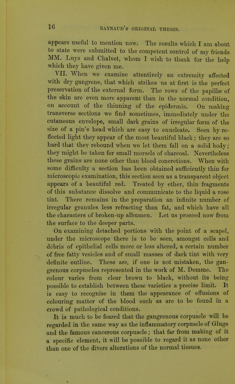 appears useful to mention now. The results which I am about to state were submitted to the competent control of my friends MM. Luys and Chalvet, whom I wish to thank for the help which they have given me. VII. When we examine attentively an extremity affected with dry gangrene, that which strikes us at first is the perfect preservation of the external form. The rows of the papillae of the skin are even more apparent than in the normal condition, on account of the thinning of the epidermis. On making transverse sections we find sometimes, immediately under the cutaneous envelope, small dark grains of irregular form of the size of a pin's head which are easy to enucleate. Seen by re- flected light they appear of the most beautiful black; they are so hard that they rebound when we let them fall on a solid body; they might be taken for small morsels of charcoal. Nevertheless these grains are none other than blood concretions. When with some difficulty a section has been obtained sufficiently thin for microscopic examination, this section seen as a transparent object appears of a beautiful red. Treated by ether, thin fragments of this substance dissolve and communicate to the liquid a rose tint. There remains in the preparation an infinite number of irregular granules less refracting than fat, and which have all the characters of broken-up albumen. Let us proceed now from the surface to the deeper parts. On examining detached portions with the point of a scapel, under the microscope there is to be seen, amongst cells and debris of epithelial cells more or less altered, a certain number of free fatty vesicles and of small masses of dark tint with very definite outline. These are, if one is not mistaken, the gan- grenous corpuscles represented in the work of M. Demme. The colour varies from clear brown to black, without its being possible to establish between these varieties a precise limit. It is easy to recognise in them the appearance of effusions of colouring matter of the blood such as are to be found in a crowd of pathological conditions. It is much to be feared that the gangrenous corpuscle will be regarded in the same way as the inflammatory corpuscle of Gluge and the famous cancerous corpuscle; that far from making of it a specific element, it will be possible to regard it as none other than one of the divers alterations of the normal tissues.