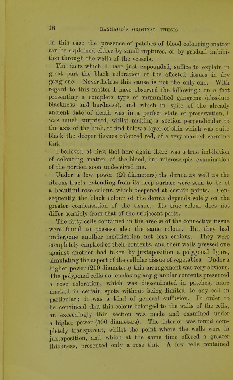 In this case the presence of patches of blood colouring matter can be explained either by small ruptures, or by gradual imbibi- tion through the walls of the vessels. The facts which I have just expounded, suffice to explain in great part the black coloration of the affected tissues in dry gangrene. Nevertheless this cause is not the only one. With regard to this matter I have observed the following: on a foot presenting a complete type of mummified gangrene (absolute blackness and hardness), and which in spite of the already ancient date of death was in a perfect state of preservation, I was much surprised, whilst making a section perpendicular to the axis of the limb, to find below a layer of skin which was quite black the deeper tissues coloured red, of a very marked carmine tint. I believed at first that here again there was a true imbibition of colouring matter of the blood, but microscopic examination of the portion soon undeceived me. Under a low power (20 diameters) the derma as well as the fibrous tracts extending from its deep surface were seen to be of a beautiful rose colour, which deepened at certain points. Con- sequently the black colour of the derma depends solely on the greater condensation of the tissue. Its true colour does not differ sensibly from that of the subjacent parts. The fatty cells contained in the areolae of the connective tissue were found to possess also the same colour. But they had undergone another modification not less curious. They were completely emptied of their contents, and their walls pressed one against another had taken by juxtaposition a polygonal figure, simulating the aspect of the cellular tissue of vegetables. Under a higher power (210 diameters) this arrangement was very obvious. The polygonal cells not enclosing any granular contents presented a rose coloration, which was disseminated in patches, more marked in certain spots without being limited to any cell in particular; it was a kind of general suffusion. In order to be convinced that this colour belonged to the walls of the cells, an exceedingly thin section was made and examined under a higher power (500 diameters). The interior was found com- pletely transparent, whilst the point where the walls were in juxtaposition, and which at the same time offered a greater thickness, presented only a rose tint. A few cells contained