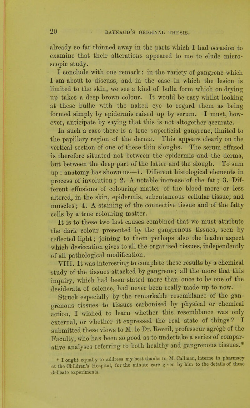 already so far thinned away in the parts which I had occasion to examine that their alterations appeared to me to elude micro- scopic study. I conclude with one remark : in the variety of gangrene which I am ahout to discuss, and in the case in which the lesion is limited to the skin, we see a kind of bulla form which on drying up takes a deep brown colour. It would be easy whilst looking at these bullae with the naked eye to regard them as being formed simply by epidermis raised up by serum. I must, how- ever, anticipate by saying that this is not altogether accurate. In such a case there is a true superficial gangrene, limited to the papillary region of the derma. This appears clearly on the vertical section of one of these thin sloughs. The serum effused is therefore situated not between the epidermis and the derma, but between the deep part of the latter and the slough. To sum up : anatomy has shown us—1. Different histological elements in process of involution; 2. A notable increase of the fat; 3. Dif- ferent effusions of colouring matter of the blood more or less altered, in the skin, epidermis, subcutaneous cellular tissue, and muscles; 4. A staining of the connective tissue and of the fatty cells by a true colouring matter. It is to these two last causes combined that we must attribute the dark colour presented by the gangrenous tissues, seen by reflected light; joining to them perhaps also the leaden aspect which desiccation gives to all the organised tissues, independently of all pathological modification. VIII. It was interesting to complete these results by a chemical study of the tissues attacked by gangrene; all the more that this inquiry, which had been stated more than once to be one of the desiderata of science, had never been really made up to now. Struck especially by the remarkable resemblance of the gan- grenous tissues to tissues carbonised by physical or chemical action, I wished to learn whether this resemblance was only external, or whether it expressed the real state of things ? I submitted these views to M. le Dr. Eeveil, professeur agrege of the Faculty, who has been so good as to undertake a series of compar- ative analyses referring to both healthy and gangrenous tissues.* * I ought equally to address my best thanks to M. Callman, interne in pharmacy at the Children's Hospital, for the minute care given by him to the details of these delicate experiments.