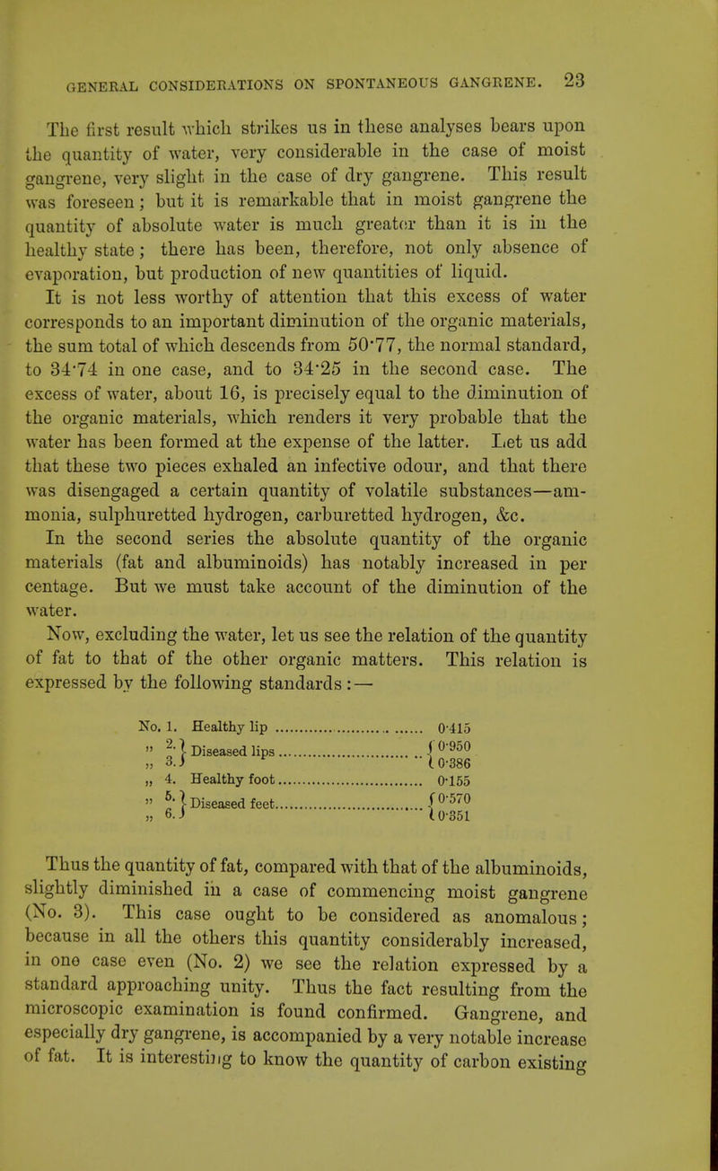 The first result which strikes us in these analyses bears upon the quantity of water, very considerable in the case of moist gangrene, very slight in the case of dry gangrene. This result was foreseen; but it is remarkable that in moist gangrene the quantity of absolute water is much greater than it is in the healthy state; there has been, therefore, not only absence of evaporation, but production of new quantities of liquid. It is not less worthy of attention that this excess of water corresponds to an important diminution of the organic materials, the sum total of which descends from 50*77, the normal standard, to 34*74 in one case, and to 34*25 in the second case. The excess of water, about 16, is precisely equal to the diminution of the organic materials, which renders it very probable that the water has been formed at the expense of the latter. Let us add that these two pieces exhaled an infective odour, and that there was disengaged a certain quantity of volatile substances—am- monia, sulphuretted hydrogen, carburetted hydrogen, &c. In the second series the absolute quantity of the organic materials (fat and albuminoids) has notably increased in per centage. But we must take account of the diminution of the water. Now, excluding the water, let us see the relation of the quantity of fat to that of the other organic matters. This relation is expressed by the following standards : — No. 1. Healthy lip 0-415 » 2-\ Diseased lips 10-950 „ 3.) * \ 0-386 „ 4. Healthy foot 0*155 » b'\ Diseased feet f0570 „ 6. J U-351 Thus the quantity of fat, compared with that of the albuminoids, slightly diminished in a case of commencing moist gangrene (No. 3). This case ought to be considered as anomalous; because in all the others this quantity considerably increased, in one case even (No. 2) we see the relation expressed by a standard approaching unity. Thus the fact resulting from the microscopic examination is found confirmed. Gangrene, and especially dry gangrene, is accompanied by a very notable increase of fat. It is interesting to know the quantity of carbon existing