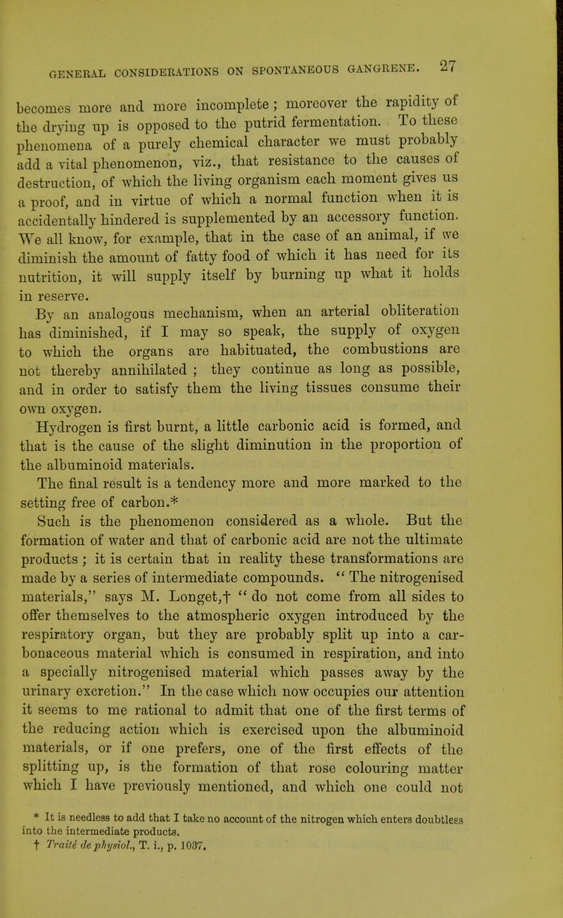 becomes more and more incomplete; moreover the rapidity of the drying up is opposed to the putrid fermentation. To these phenomena of a purely chemical character we must probably add a vital phenomenon, viz., that resistance to the causes of destruction, of which the living organism each moment gives us a proof, and in virtue of which a normal function when it is accidentally hindered is supplemented by an accessory function. We all know, for example, that in the case of an animal, if we diminish the amount of fatty food of which it has need for its nutrition, it will supply itself by burning up what it holds in reserve. By an analogous mechanism, when an arterial obliteration has diminished, if I may so speak, the supply of oxygen to which the organs are habituated, the combustions are not thereby annihilated ; they continue as long as possible, and in order to satisfy them the living tissues consume their own oxygen. Hydrogen is first burnt, a little carbonic acid is formed, and that is the cause of the slight diminution in the proportion of the albuminoid materials. The final result is a tendency more and more marked to the setting free of carbon.* Such is the phenomenon considered as a whole. But the formation of water and that of carbonic acid are not the ultimate products; it is certain that in reality these transformations are made by a series of intermediate compounds.  The nitrogenised materials, says M. Longet,t  do not come from all sides to offer themselves to the atmospheric oxygen introduced by the respiratory organ, but they are probably split up into a car- bonaceous material which is consumed in respiration, and into a specially nitrogenised material which passes away by the urinary excretion. In the case which now occupies our attention it seems to me rational to admit that one of the first terms of the reducing action which is exercised upon the albuminoid materials, or if one prefers, one of the first effects of the splitting up, is the formation of that rose colouring matter which I have previously mentioned, and which one could not * It i3 needless to add that I take no account of the nitrogen which enters doubtless into the intermediate products, t Trait e dephysiol., T. i., p. 1037.