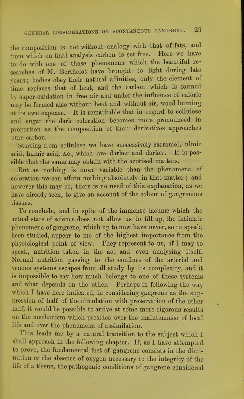 the composition is not without analogy with that of fats, and from which on final analysis carbon is set free. Here we have to do with one of those phenomena which the beautiful re- searches of M. Berthelot have brought to light during late years; bodies obey their natural affinities, only the element of time replaces that of heat, and the carbon which is formed by super-oxidation in free air and under the influence of caloric ma}- be formed also without heat and without air, wood burning at its own expense. It is remarkable that in regard to cellulose and sugar the dark coloration becomes more pronounced in proportion as the composition of their derivatives approaches pure carbon. Starting from cellulose we have successively carramel, ulmic acid, humic acid, &c, which are darker and darker. It is pos- sible that the same may obtain with the azotised matters. But as nothing is more variable than the phenomena of coloration we can affirm nothing absolutely in that matter ; and however this may be, there is no need of this explanation, as we have already seen, to give an account of the colour of gangrenous tissues. To conclude, and in spite of the immense lacunae which the actual state of science does not allow us to fill up, the intimate phenomena of gangrene, which up to now have never, so to speak, been studied, appear to me of the highest importance from the physiological point of view. They represent to us, if I may so speak, nutrition taken in the act and even analysing itself. Normal nutrition passing to the confines of the arterial and venous systems escapes from all study by its complexity, and it is impossible to say how much belongs to one of these systems and what depends on the other. Perhaps in following the way which I have here indicated, in considering gangrene as the sup- pression of half of the circulation with preservation of the other half, it would be possible to arrive at some more rigorous results on the mechanism which presides over the maintenance of local life and over the phenomena of assimilation. This leads me by a natural transition to the subject which I shall approach in the following chapter. If, as I have attempted to prove, the fundamental fact of gangrene consists in the dimi- nution or the absence of oxygen necessary to the integrity of the life of a tissue, the pathogenic conditions of gangrene considered