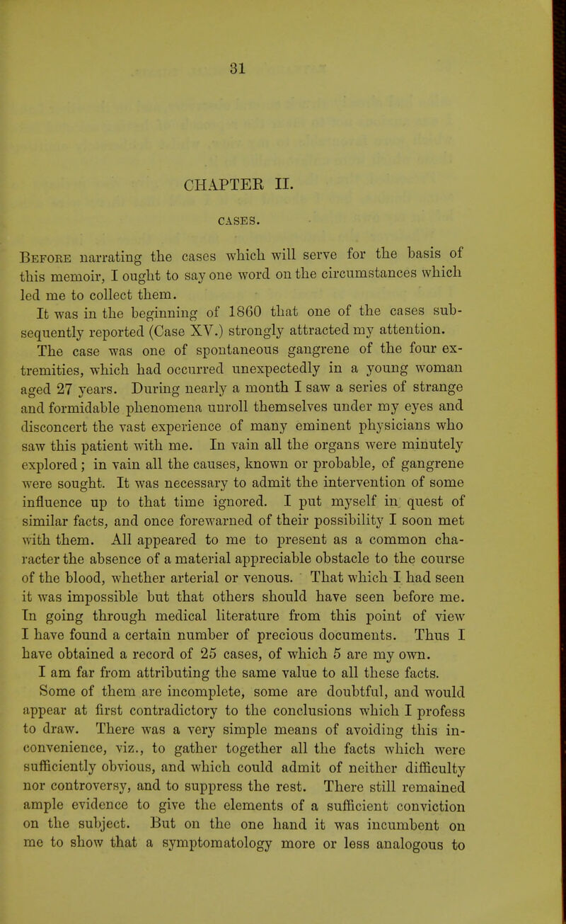 CHAPTER II. CASES. Before narrating the cases which will serve for the hasis of this memoir, I ought to say one word on the circumstances which led me to collect them. It was in the beginning of 1860 that one of the cases sub- sequently reported (Case XV.) strongly attracted my attention. The case was one of spontaneous gangrene of the four ex- tremities, which had occurred unexpectedly in a young woman aged 27 years. During nearly a month I saw a series of strange and formidable phenomena unroll themselves under my eyes and disconcert the vast experience of many eminent physicians who saw this patient with me. In vain all the organs were minutely explored; in vain all the causes, known or probable, of gangrene were sought. It was necessary to admit the intervention of some influence up to that time ignored. I put myself in quest of similar facts, and once forewarned of their possibility I soon met with them. All appeared to me to present as a common cha- racter the absence of a material appreciable obstacle to the course of the blood, whether arterial or venous. That which I had seen it was impossible but that others should have seen before me. In going through medical literature from this point of view I have found a certain number of precious documents. Thus I have obtained a record of 25 cases, of which 5 are my own. I am far from attributing the same value to all these facts. Some of them are incomplete, some are doubtful, and would appear at first contradictory to the conclusions which I profess to draw. There was a very simple means of avoiding this in- convenience, viz., to gather together all the facts which were sufficiently obvious, and which could admit of neither difficulty nor controversy, and to suppress the rest. There still remained ample evidence to give the elements of a sufficient conviction on the subject. But on the one hand it was incumbent on me to show that a symptomatology more or less analogous to