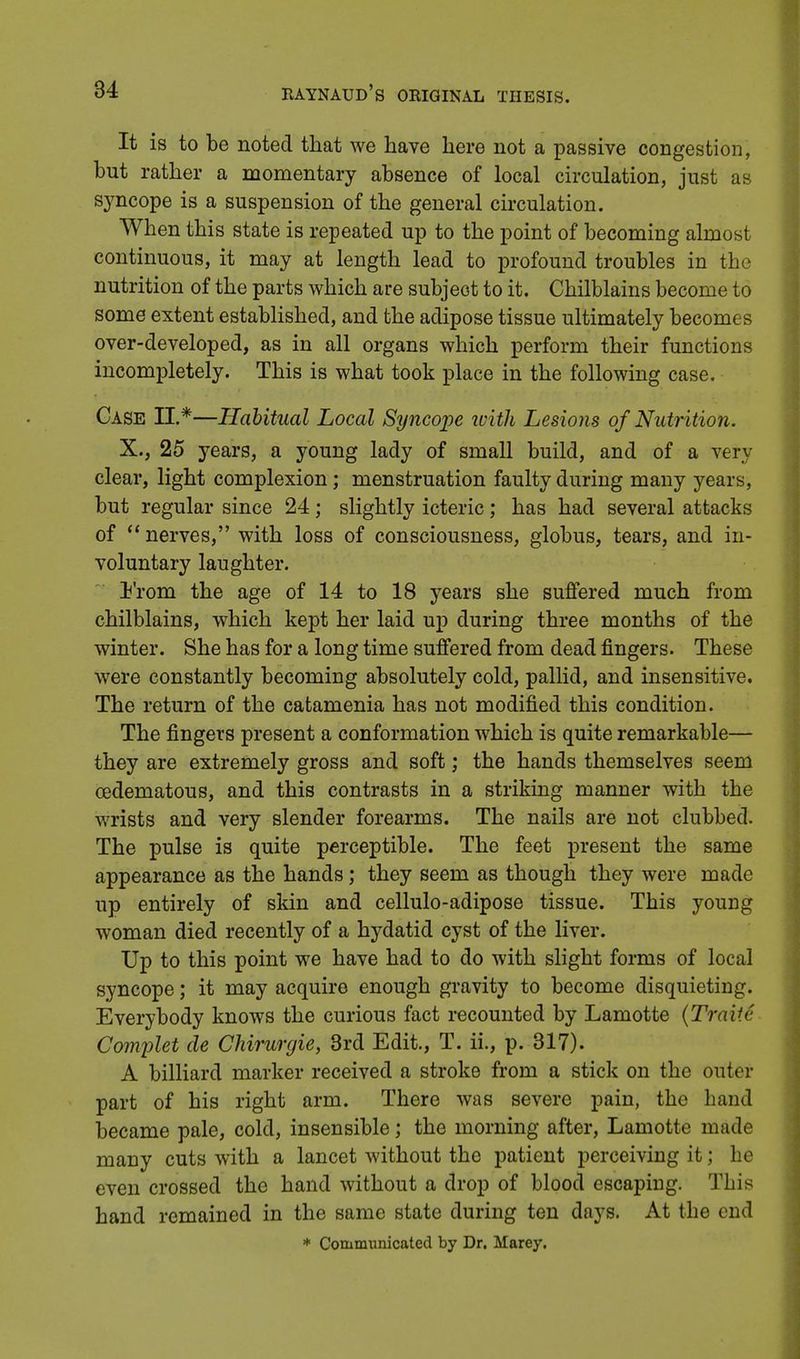 It is to be noted that we have here not a passive congestion, but rather a momentary absence of local circulation, just as syncope is a suspension of the general circulation. When this state is repeated up to the point of becoming almost continuous, it may at length lead to profound troubles in the nutrition of the parts which are subject to it. Chilblains become to some extent established, and the adipose tissue ultimately becomes over-developed, as in all organs which perform their functions incompletely. This is what took place in the following case. Case II.*—Habitual Local Syncope tvith Lesions of Nutrition. X., 25 years, a young lady of small build, and of a very clear, light complexion; menstruation faulty during many years, but regular since 24; slightly icteric; has had several attacks of  nerves, with loss of consciousness, globus, tears, and in- voluntary laughter. From the age of 14 to 18 years she suffered much from chilblains, which kept her laid up during three months of the winter. She has for a long time suffered from dead fingers. These were constantly becoming absolutely cold, pallid, and insensitive. The return of the catamenia has not modified this condition. The fingers present a conformation which is quite remarkable— they are extremely gross and soft; the hands themselves seem eedematous, and this contrasts in a striking manner with the wrists and very slender forearms. The nails are not clubbed. The pulse is quite perceptible. The feet present the same appearance as the hands; they seem as though they were made up entirely of skin and cellulo-adipose tissue. This young woman died recently of a hydatid cyst of the liver. Up to this point we have had to do with slight forms of local syncope; it may acquire enough gravity to become disquieting. Everybody knows the curious fact recounted by Lamotte (TraiU- Complet de Chirurgie, 3rd Edit., T. ii., p. 317). A billiard marker received a stroke from a stick on the outer part of his right arm. There was severe pain, the hand became pale, cold, insensible; the morning after, Lamotte made many cuts with a lancet without the patient perceiving it; he even crossed the hand without a drop of blood escaping. This hand remained in the same state during ten days. At the end * Communicated by Dr. Marey.