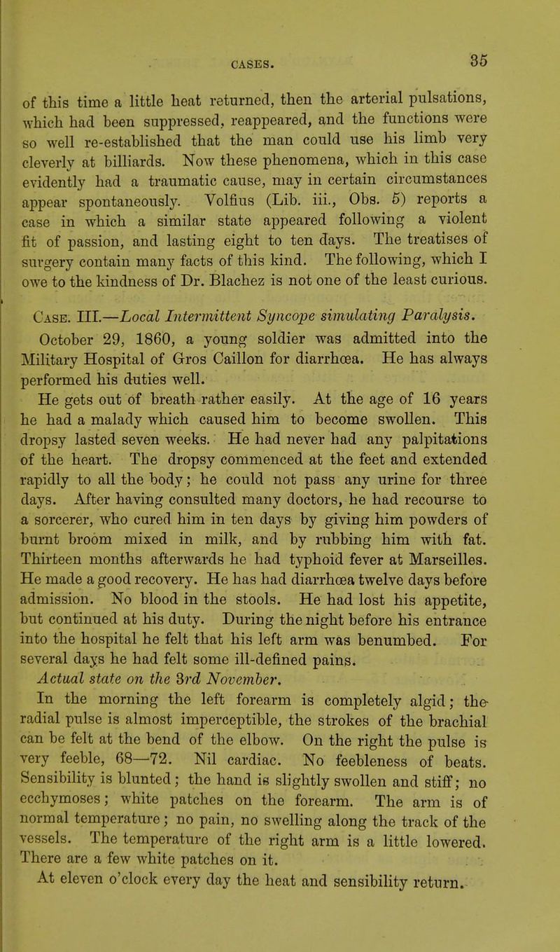 of this time a little heat returned, then the arterial pulsations, which had heen suppressed, reappeared, and the functions were so well re-established that the man could use his limb very cleverly at billiards. Now these phenomena, which in this case evidently had a traumatic cause, may in certain circumstances appear spontaneously. Volfius (Lib. iii., Obs. 5) reports a case in which a similar state appeared following a violent fit of passion, and lasting eight to ten days. The treatises of surgery contain many facts of this kind. The following, which I owe to the kindness of Dr. Blachez is not one of the least curious. Case. III.—Local Intermittent Syncope simulating Paralysis. October 29, 1860, a young soldier was admitted into the Military Hospital of Gros Caillon for diarrhoea. He has always performed his duties well. He gets out of breath rather easily. At the age of 16 years he had a malady which caused him to become swollen. This dropsy lasted seven weeks. He had never had any palpitations of the heart. The dropsy commenced at the feet and extended rapidly to all the body; he could not pass any urine for three days. After having consulted many doctors, he had recourse to a sorcerer, who cured him in ten days by giving him powders of burnt broom mixed in milk, and by rubbing him with fat. Thirteen months afterwards he had typhoid fever at Marseilles. He made a good recovery. He has had diarrhoea twelve days before admission. No blood in the stools. He had lost his appetite, but continued at his duty. During the night before his entrance into the hospital he felt that his left arm was benumbed. For several days he had felt some ill-defined pains. Actual state on the 3rd November. In the morning the left forearm is completely algid; the- radial pulse is almost imperceptible, the strokes of the brachial can be felt at the bend of the elbow. On the right the pulse is very feeble, 68—72. Nil cardiac. No feebleness of beats. Sensibility is blunted; the hand is slightly swollen and stiff; no ecchymoses; white patches on the forearm. The arm is of normal temperature; no pain, no swelling along the track of the vessels. The temperature of the right arm is a little lowered. There are a few white patches on it. At eleven o'clock every day the heat and sensibility return.