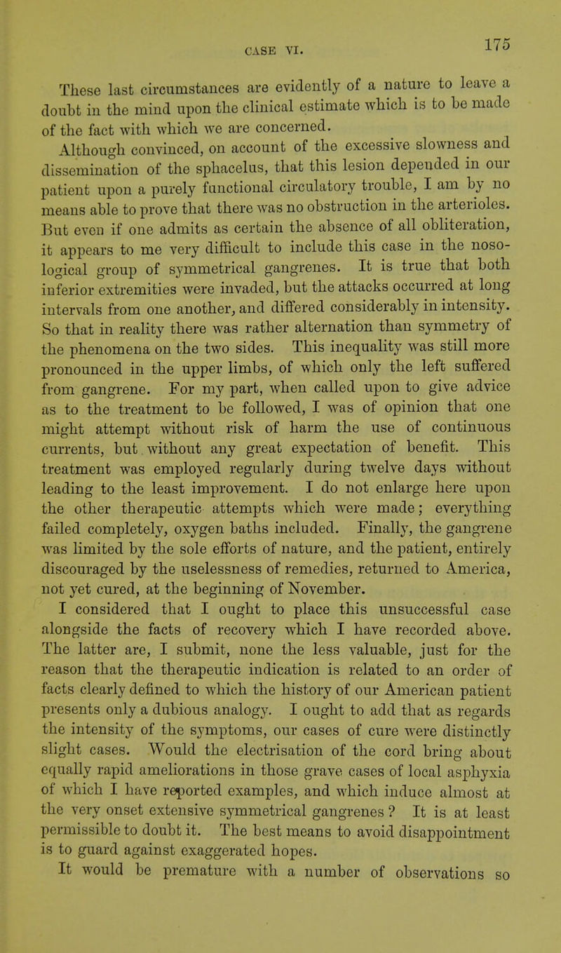 These last circumstances are evidently of a nature to leave a doubt in the mind upon the clinical estimate which is to he made of the fact with which we are concerned. Although convinced, on account of the excessive slowness and dissemination of the sphacelus, that this lesion depended in our patient upon a purely functional circulatory trouble, I am by no means able to prove that there was no obstruction in the arterioles. But even if one admits as certain the absence of all obliteration, it appears to me very difficult to include this case in the noso- logical group of symmetrical gangrenes. It is true that both inferior extremities were invaded, but the attacks occurred at long intervals from one another, and differed considerably in intensity. So that in reality there was rather alternation than symmetry of the phenomena on the two sides. This inequality was still more pronounced in the upper limbs, of which only the left suffered from gangrene. For my part, when called upon to give advice as to the treatment to be followed, I was of opinion that one might attempt without risk of harm the use of continuous currents, but . without any great expectation of benefit. This treatment was employed regularly during twelve days without leading to the least improvement. I do not enlarge here upon the other therapeutic attempts which were made; everything failed completely, oxygen baths included. Finally, the gangrene was limited by the sole efforts of nature, and the patient, entirely discouraged by the uselessness of remedies, returned to America, not yet cured, at the beginning of November. I considered that I ought to place this unsuccessful case alongside the facts of recovery which I have recorded above. The latter are, I submit, none the less valuable, just for the reason that the therapeutic indication is related to an order of facts clearly defined to which the history of our American patient presents only a dubious analogy. I ought to add that as regards the intensity of the symptoms, our cases of cure were distinctly slight cases. Would the electrisation of the cord bring about equally rapid ameliorations in those grave cases of local asphyxia of which I have reported examples, and which induce almost at the very onset extensive symmetrical gangrenes ? It is at least permissible to doubt it. The best means to avoid disappointment is to guard against exaggerated hopes. It would be premature with a number of observations so