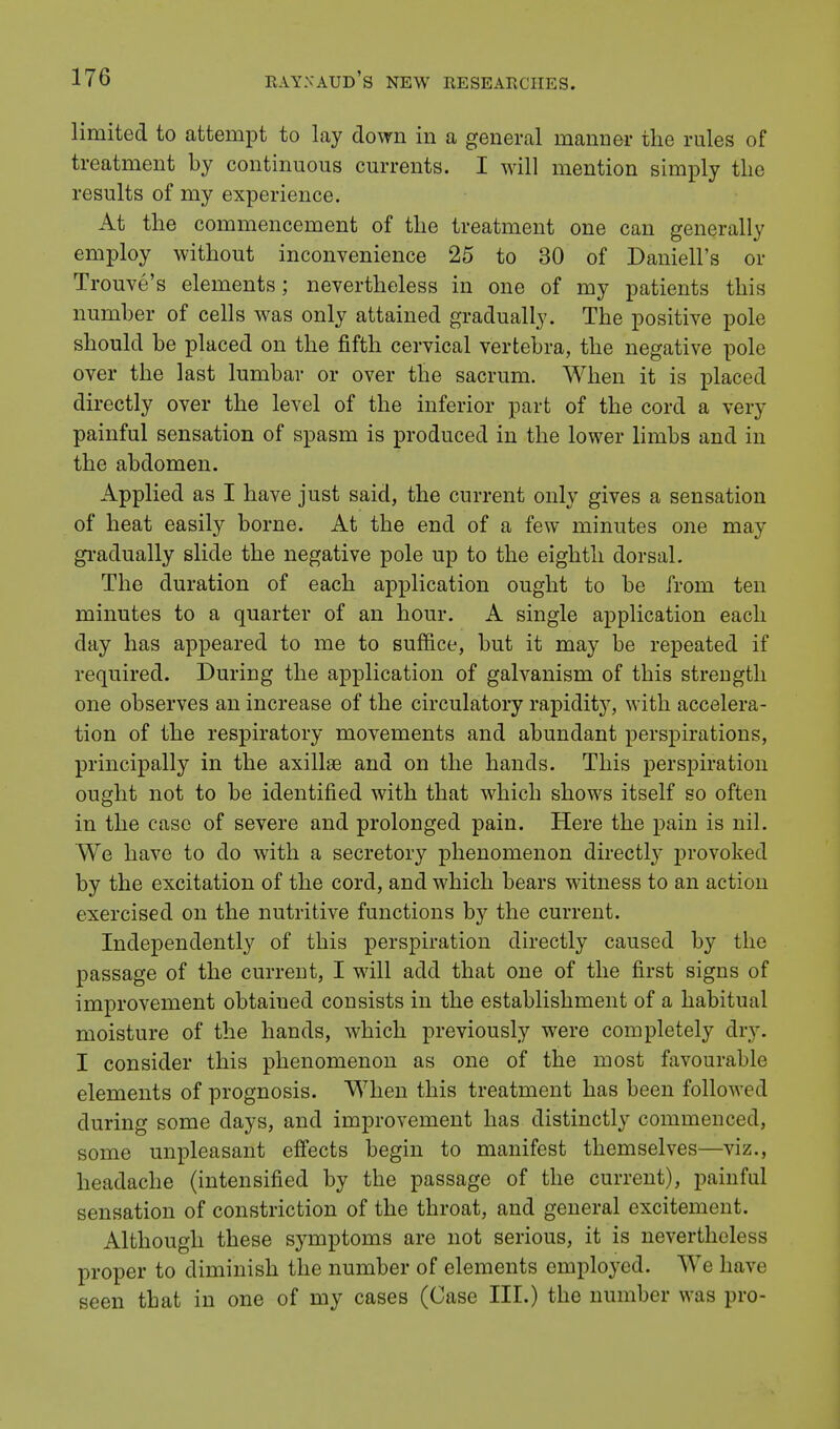 limited to attempt to lay down in a general manner the rules of treatment by continuous currents. I will mention simply the results of my experience. At the commencement of the treatment one can generally employ without inconvenience 25 to 30 of Daniell's or Trouve's elements; nevertheless in one of my patients this number of cells was only attained gradually. The positive pole should be placed on the fifth cervical vertebra, the negative pole over the last lumbar or over the sacrum. When it is placed directly over the level of the inferior part of the cord a very- painful sensation of spasm is produced in the lower limbs and in the abdomen. Applied as I have just said, the current only gives a sensation of heat easily borne. At the end of a few minutes one may gradually slide the negative pole up to the eighth dorsal. The duration of each application ought to be from ten minutes to a quarter of an hour. A single application each day has appeared to me to suffice, but it may be repeated if required. During the application of galvanism of this strength one observes an increase of the circulatory rapidity, with accelera- tion of the respiratory movements and abundant perspirations, principally in the axillae and on the hands. This perspiration ought not to be identified with that which shows itself so often in the case of severe and prolonged pain. Here the pain is nil. We have to do with a secretory phenomenon directly provoked by the excitation of the cord, and which bears witness to an action exercised on the nutritive functions by the current. Independently of this perspiration directly caused by the passage of the current, I will add that one of the first signs of improvement obtaiued consists in the establishment of a habitual moisture of the hands, which previously were completely dry. I consider this phenomenon as one of the most favourable elements of prognosis. When this treatment has been followed during some days, and improvement has distinctly commenced, some unpleasant effects begin to manifest themselves—viz., headache (intensified by the passage of the current), painful sensation of constriction of the throat, and general excitement. Although these symptoms are not serious, it is nevertheless proper to diminish the number of elements employed. We have seen that in one of my cases (Case III.) the number was pro-