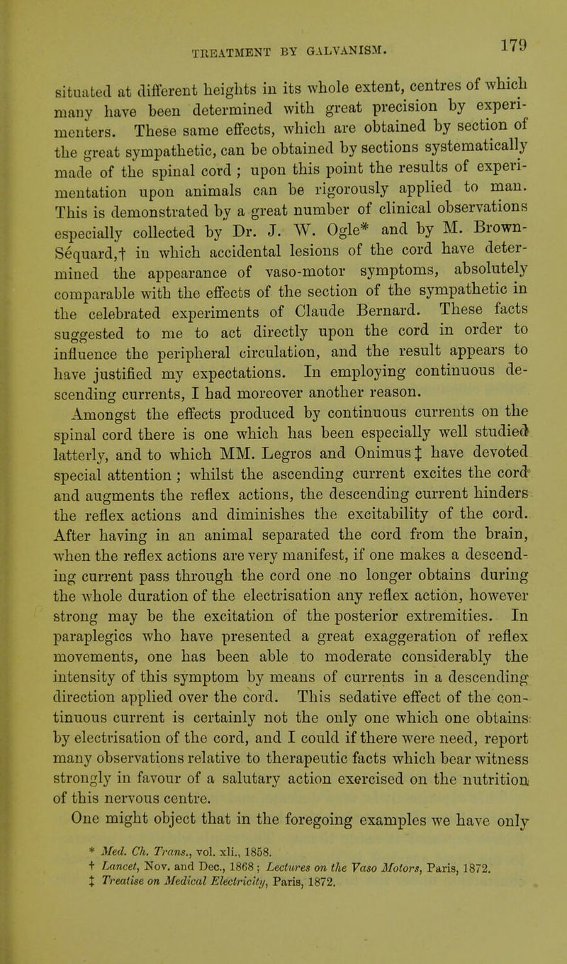 situated at different heights in its whole extent, centres of which many have been determined with great precision by experi- menters. These same effects, which are obtained by section of the great sympathetic, can be obtained by sections systematically made of the spinal cord ; upon this point the results of experi- mentation upon animals can be rigorously applied to man. This is demonstrated by a great number of clinical observations especially collected by Dr. J. W. Ogle* and by M. Brown- Sequardjt in which accidental lesions of the cord have deter- mined the appearance of vaso-motor symptoms, absolutely comparable with the effects of the section of the sympathetic in the celebrated experiments of Claude Bernard. These facts suggested to me to act directly upon the cord in order to influence the peripheral circulation, and the result appears to have justified my expectations. In employing continuous de- scending currents, I had moreover another reason. Amongst the effects produced by continuous currents on the spinal cord there is one which has been especially well studied latterly, and to which MM. Legros and Onimus % have devoted special attention; whilst the ascending current excites the cord and augments the reflex actions, the descending current hinders the reflex actions and diminishes the excitability of the cord. After having in an animal separated the cord from the brain, when the reflex actions are very manifest, if one makes a descend- ing current pass through the cord one no longer obtains during the whole duration of the electrisation any reflex action, however strong may be the excitation of the posterior extremities. In paraplegics who have presented a great exaggeration of reflex movements, one has been able to moderate considerably the intensity of this symptom by means of currents in a descending direction applied over the cord. This sedative effect of the con- tinuous current is certainly not the only one which one obtains: by electrisation of the cord, and I could if there were need, report many observations relative to therapeutic facts which bear witness strongly in favour of a salutary action exercised on the nutrition of this nervous centre. One might object that in the foregoing examples we have only * Med. Ch. Trans., vol. xli., 1858. t Lancet, Nov. and Dec, 1868; Lectures on the Vaso Motors, Paris, 1872. % Treatise on Medical Electricity, Paris, 1872.