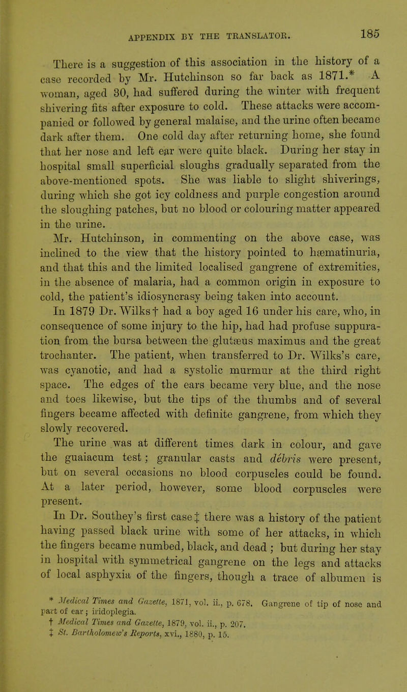 There is a suggestion of this association in the history of a case recorded by Mr. Hutchinson so far back as 1871.* A woman, aged 30, had suffered during the winter with frequent shivering fits after exposure to cold. These attacks were accom- panied or followed by general malaise, and the urine often became dark after them. One cold day after returning home, she found that her nose and left ear were quite black. During her stay in hospital small superficial sloughs gradually separated from the above-mentioned spots. She was liable to slight shiverings, during which she got icy coldness and purple congestion around the sloughing patches, but no blood or colouring matter appeared in the urine. Mr. Hutchinson, in commenting on the above case, was inclined to the view that the history pointed to h&ematinuria, and that this and the limited localised gangrene of extremities, in the absence of malaria, had a common origin in exposure to cold, the patient's idiosyncrasy being taken into account. In 1879 Dr. Wilksf had a boy aged 16 under his care, who, in consequence of some injury to the hip, had had profuse suppura- tion from the bursa between the glutseus maximus and the great trochanter. The patient, when transferred to Dr. Wilks's care, was cyanotic, and had a systolic murmur at the third right space. The edges of the ears became very blue, and the nose and toes likewise, but the tips of the thumbs and of several fingers became affected with definite gangrene, from which they slowly recovered. The urine was at different times dark in colour, and gave the guaiacum test; granular casts and debris were present, but on several occasions no blood corpuscles could be found. At a later period, however, some blood corpuscles were present. In Dr. Southey's first case J there was a history of the patient having passed black urine with some of her attacks, in which the fingers became numbed, black, and dead ; but during her stay in hospital with symmetrical gangrene on the legs and attacks of local asphyxia of the fingers, though a trace of albumen is * Medical Times and Gazette, 1871, vol. ii., p. 678. Gangrene of tip of nose and part of ear ; iridoplegia. t Medical Times and Gazette, 1879, vol. ii., p. 207. % St. Bartholomew's Reports, xvi., 1880, p. 15.