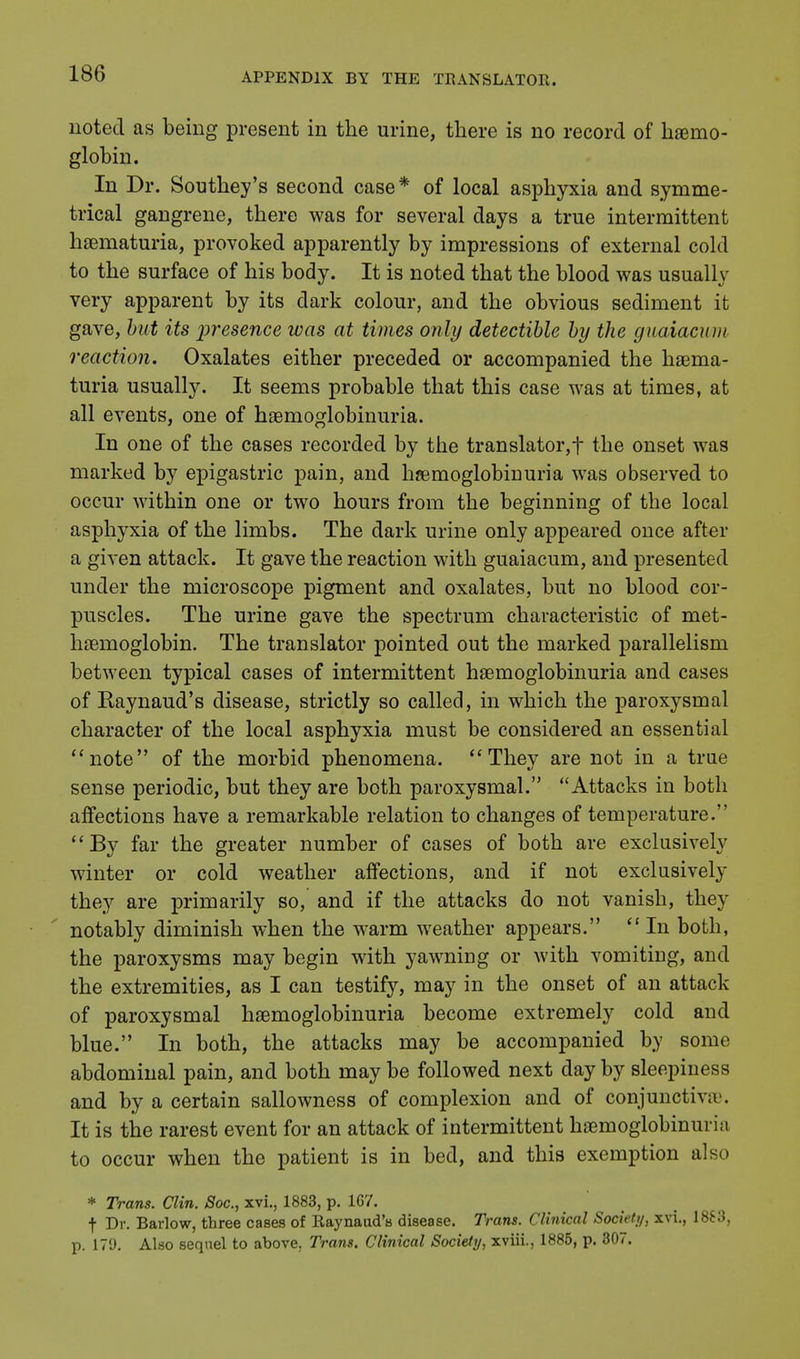noted as being present in the urine, there is no record of haemo- globin. In Dr. Southey's second case* of local asphyxia and symme- trical gangrene, there was for several days a true intermittent haematuria, provoked apparently by impressions of external cold to the surface of his body. It is noted that the blood was usually very apparent by its dark colour, and the obvious sediment it gave, but its 'presence was at times only detectible by the guaiacum reaction. Oxalates either preceded or accompanied the haema- turia usually. It seems probable that this case was at times, at all events, one of haemoglobinuria. In one of the cases recorded by the translator, f the onset was marked by epigastric pain, and hemoglobinuria was observed to occur within one or two hours from the beginning of the local asphyxia of the limbs. The dark urine only appeared once after a given attack. It gave the reaction with guaiacum, and presented under the microscope pigment and oxalates, but no blood cor- puscles. The urine gave the spectrum characteristic of met- haeinoglobin. The translator pointed out the marked parallelism between typical cases of intermittent haemoglobinuria and cases of Raynaud's disease, strictly so called, in which the paroxysmal character of the local asphyxia must be considered an essential note of the morbid phenomena. They are not in a true sense periodic, but they are both paroxysmal. Attacks in both affections have a remarkable relation to changes of temperature. By far the greater number of cases of both are exclusively winter or cold weather affections, and if not exclusively they are primarily so, and if the attacks do not vanish, they notably diminish when the warm weather appears.  In both, the paroxysms may begin with yawning or with vomiting, and the extremities, as I can testify, may in the onset of an attack of paroxysmal haemoglobinuria become extremely cold and blue. In both, the attacks may be accompanied by some abdominal pain, and both may be followed next day by sleepiness and by a certain sallowness of complexion and of conjunctivae. It is the rarest event for an attack of intermittent haemoglobinuria to occur when the patient is in bed, and this exemption also * Trans. Clin. Soc, xvi., 1883, p. 167. f Dr. Barlow, three cases of Raynaud's disease. Trans. Clinical Society, xvi., 1883, p. 179. Also sequel to above. Trans. Clinical Society, xviii., 1885, p. 307.