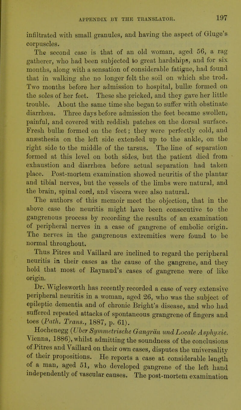 infiltrated with small granules, and having the aspect of Gluge's corpuscles. The second case is that of an old woman, aged 56, a rag gatherer, who had heen subjected to great hardships, and for six months, along with a sensation of considerable fatigue, had found that in walking she no longer felt the soil on which she trod. Two months before her admission to hospital, bullae formed on the soles of her feet. These she pricked, and they gave her little trouble. About the same time she began to suffer with obstinate diarrhoea. Three days before admission the feet became swollen, painful, and covered with reddish patches on the dorsal surface. Fresh bullae formed on the feet; they were perfectly cold, and anaesthesia on the left side extended up to the ankle, on the right side to the middle of the tarsus. The line of separation formed at this level on both sides, but the patient died from exhaustion and diarrhoea before actual separation had taken place. Post-mortem examination showed neuritis of the plantar and tibial nerves, but the vessels of the limbs were natural, and the brain, spinal cord, and viscera were also natural. The authors of this memoir meet the objection, that in the above case the neuritis might have been consecutive to the gangrenous process by recording the results of an examination of peripheral nerves in a case of gangrene of embolic origin. The nerves in the gangrenous extremities were found to be normal throughout. Thus Pitres and Vaillard are inclined to regard the peripheral neuritis in their cases as the cause of the gangrene, and they hold that most of Kaynaud's cases of gangrene were of like origin. Dr. Wiglesworth has recently recorded a case of very extensive peripheral neuritis in a woman, aged 26, who was the subject of epileptic dementia and of chronic Bright's disease, and who had suffered repeated attacks of spontaneous grangrene of fingers and toes (Path. Trans., 1887, p. 61). Hochenegg (Uber Symmetrische Gangrdn imdLocale Aspkyxie. Vienna, 1886), whilst admitting the soundness of the conclusions of Pitres and Vaillard on their own cases, disputes the universality of their propositions. He reports a case at considerable length of a man, aged 51, who developed gangrene of the left hand independently of vascular causes. The post-mortem examination