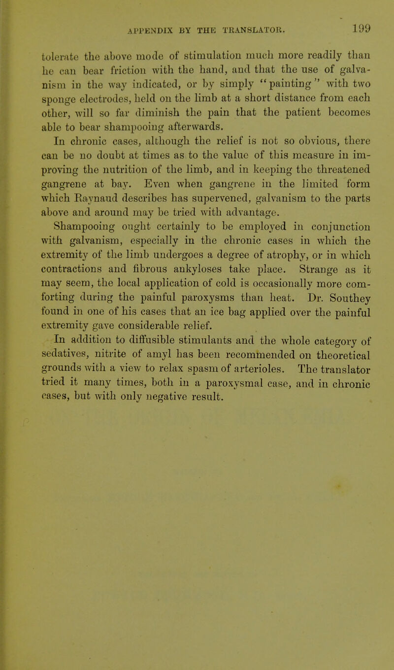 tolerate the above mode of stimulation much more readily than he can bear friction with the hand, and that the use of galva- nism in the way indicated, or by simply  painting  with two sponge electrodes, held on the limb at a short distance from each other, will so far diminish the pain that the patient becomes able to bear shampooing afterwards. In chronic cases, although the relief is not so obvious, there can be no doubt at times as to the value of this measure in im- proving the nutrition of the limb, and in keeping the threatened gangrene at bay. Even when gangrene in the limited form which Raynaud describes has supervened, galvanism to the parts above and around may be tried with advantage. Shampooing ought certainly to be employed in conjunction with galvanism, especially in the chronic cases in which the extremity of the limb undergoes a degree of atrophy, or in which contractions and fibrous ankyloses take place. Strange as it may seem, the local application of cold is occasionally more com- forting during the painful paroxysms than heat. Dr. Southey found in one of his cases that an ice bag applied over the painful extremity gave considerable relief. In addition to diffusible stimulants and the whole category of sedatives, nitrite of amyl has been recommended on theoretical grounds with a view to relax spasm of arterioles. The translator tried it many times, both in a paroxysmal case, and in chronic oases, but with only negative result.