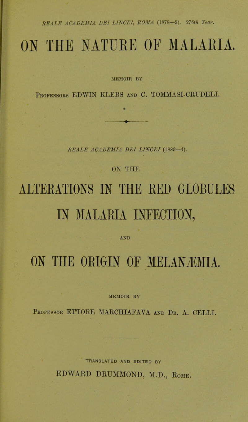 RE ALE A CADE MIA DET LINCEJ, ROMA (1878—9). 276th Year. ON THE NATURE OF MALARIA. MEMOIR BY Professors EDWIN KLEBS and C. TOMMASI-CRUDELI. RE ALE ACADEMIA DEI L1NCEI (1883—4). ON THE ALTERATIONS IN THE RED GLOBULES IN MALARIA INFECTION, AND ON THE ORIGIN OF MELANiEMIA. MEMOIR BY Professor ETTORE MARCHIAFAVA and Dr. A. CELLI. TRANSLATED AND EDITED BY EDWARD DRUMMOND, M.D., Rome.