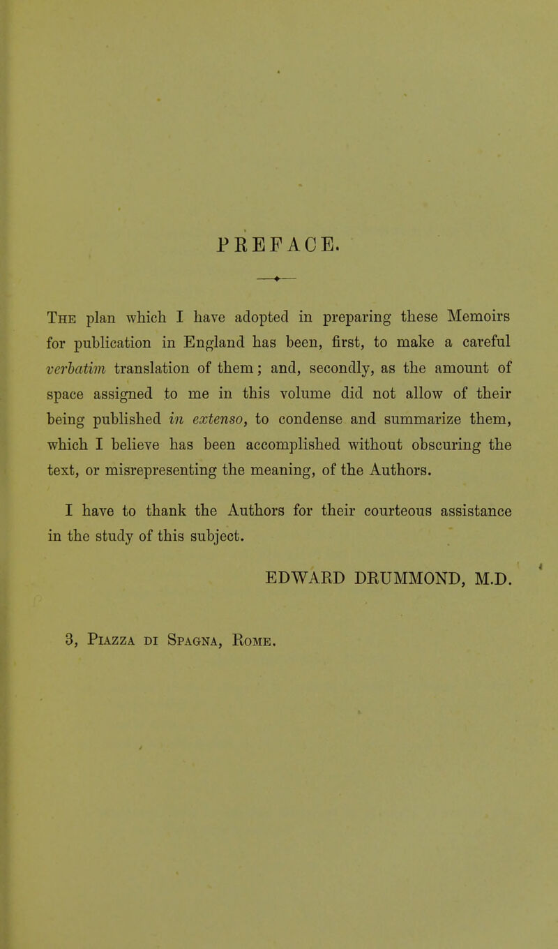 PREFACE. The plan which I have adopted in preparing these Memoirs for publication in England has been, first, to make a careful verbatim translation of them; and, secondly, as the amount of space assigned to me in this volume did not allow of their being published in extenso, to condense and summarize them, which I believe has been accomplished without obscuring the text, or misrepresenting the meaning, of the Authors. I have to thank the Authors for their courteous assistance in the study of this subject. EDWARD DRUMMOND, M.D. 3, Piazza di Spagna, Rome.