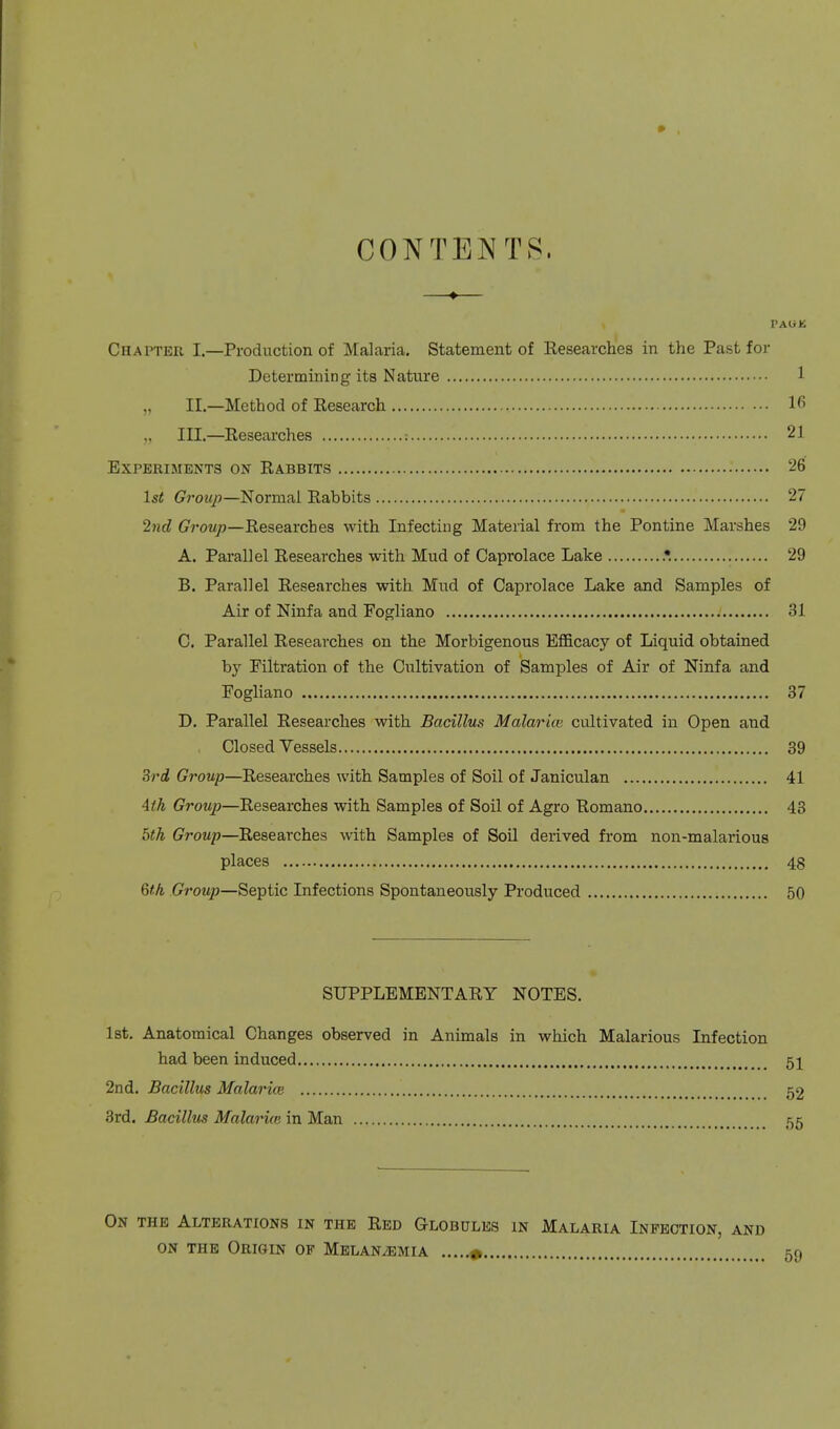 CONTENTS, —♦— Chapter I.—Production of Malaria. Statement of Researches in the Past for Determining its Nature 1 „ II.—Method of Research lfi „ III.—Researches : 21 Experiments on Rabbits 26 1st Group—Normal Rabbits 27 •2nd Group—Researches with Infecting Material from the Pontine Marshes 29 A. Parallel Researches with Mud of Caprolace Lake .*. 29 B. Parallel Researches with Mud of Caprolace Lake and Samples of Air of Ninfa and Fogliano 31 C. Parallel Researches on the Morbigenous Efficacy of Liquid obtained by Filtration of the Cultivation of Samples of Air of Ninfa and Fogliano 37 D. Parallel Researches with Bacillus Malarue cultivated in Open and Closed Vessels 39 3rd Group—Researches with Samples of Soil of Janiculan 41 4th Group—Researches with Samples of Soil of Agro Romano 43 5th Group—Researches with Samples of Soil derived from non-malarious places 48 6th Group—Septic Infections Spontaneously Produced 50 SUPPLEMENTARY NOTES. 1st. Anatomical Changes observed in Animals in which Malarious Infection had been induced 51 2nd. Bacillus Malaria} 52 3rd. Bacillus Malarue in Man 55 On the Alterations in the Red Globules in Malaria Infection, and on the Origin op Melan^emia » 59