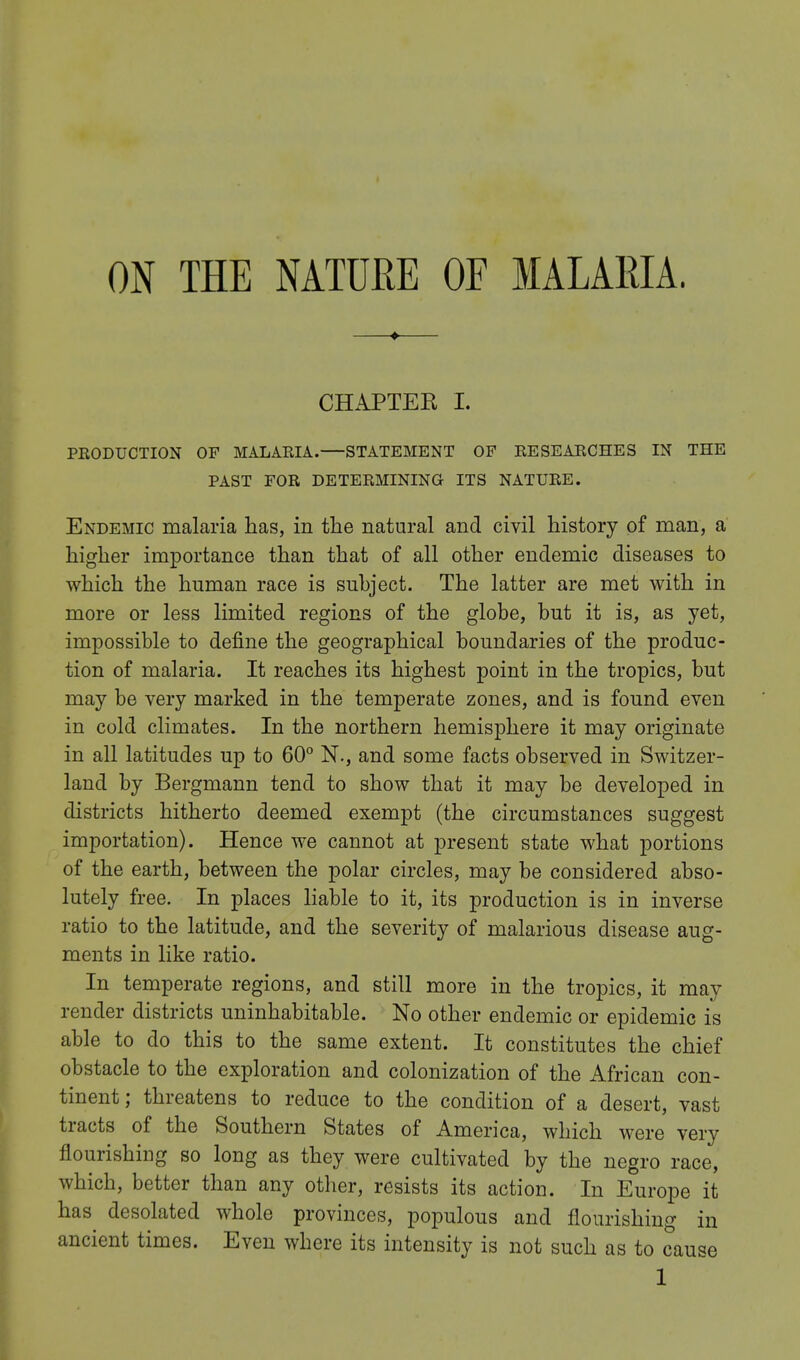CHAPTEE I. PRODUCTION OF MALARIA.—STATEMENT OF RESEARCHES IN THE PAST FOR DETERMINING ITS NATURE. Endemic malaria has, in the natural and civil history of man, a higher importance than that of all other endemic diseases to which the human race is suhject. The latter are met with in more or less limited regions of the globe, but it is, as yet, impossible to define the geographical boundaries of the produc- tion of malaria. It reaches its highest point in the tropics, but may be very marked in the temperate zones, and is found even in cold climates. In the northern hemisphere it may originate in all latitudes up to 60° N., and some facts observed in Switzer- land by Bergmann tend to show that it may be developed in districts hitherto deemed exempt (the circumstances suggest importation). Hence we cannot at present state what portions of the earth, between the polar circles, may be considered abso- lutely free. In places liable to it, its production is in inverse ratio to the latitude, and the severity of malarious disease aug- ments in like ratio. In temperate regions, and still more in the tropics, it may render districts uninhabitable. No other endemic or epidemic is able to do this to the same extent. It constitutes the chief obstacle to the exploration and colonization of the African con- tinent ; threatens to reduce to the condition of a desert, vast tracts of the Southern States of America, which were very flourishing so long as they were cultivated by the negro race, which, better than any other, resists its action. In Europe it has desolated whole provinces, populous and flourishing in ancient times. Even where its intensity is not such as to cause