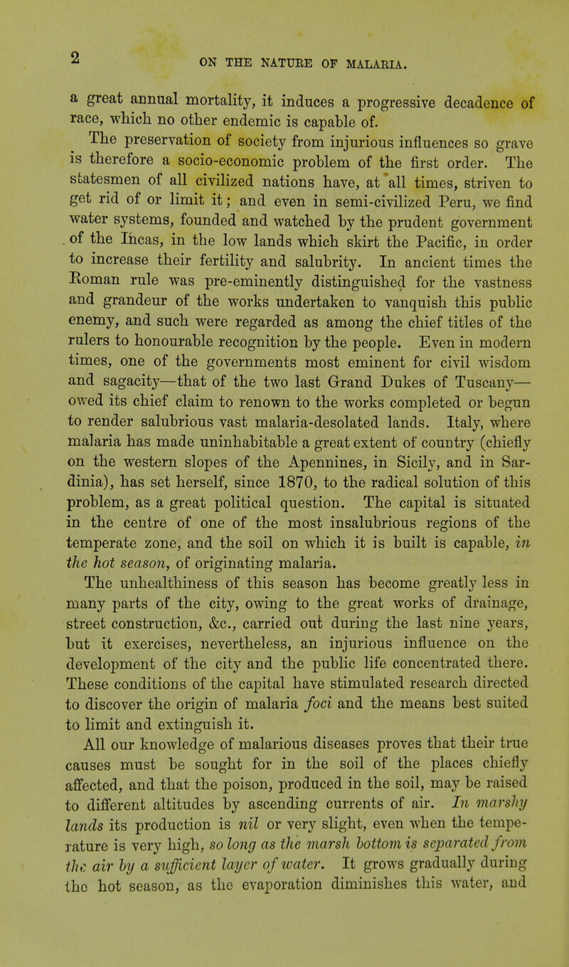 ON THE NATURE OF MALARIA. a great annual mortality, it induces a progressive decadence of race, which no other endemic is capable of. The preservation of society from injurious influences so grave is therefore a socio-economic problem of the first order. The statesmen of all civilized nations have, at all times, striven to get rid of or limit it; and even in semi-civilized Peru, we find water systems, founded and watched by the prudent government . of the Ihcas, in the low lands which skirt the Pacific, in order to increase their fertility and salubrity. In ancient times the Soman rule was pre-eminently distinguished for the vastness and grandeur of the works undertaken to vanquish this public enemy, and such were regarded as among the chief titles of the rulers to honourable recognition by the people. Even in modern times, one of the governments most eminent for civil wisdom and sagacity—that of the two last Grand Dukes of Tuscany— owed its chief claim to renown to the works completed or begun to render salubrious vast malaria-desolated lands. Italy, where malaria has made uninhabitable a great extent of country (chiefly on the western slopes of the Apennines, in Sicily, and in Sar- dinia), has set herself, since 1870, to the radical solution of this problem, as a great political question. The capital is situated in the centre of one of the most insalubrious regions of the temperate zone, and the soil on which it is built is capable, in the hot season, of originating malaria. The unhealthiness of this season has become greatly less in many parts of the city, owing to the great works of drainage, street construction, &c, carried out during the last nine years, but it exercises, nevertheless, an injurious influence on the development of the city and the public life concentrated there. These conditions of the capital have stimulated research directed to discover the origin of malaria foci and the means best suited to limit and extinguish it. All our knowledge of malarious diseases proves that their true causes must be sought for in the soil of the places chiefly affected, and that the poison, produced in the soil, may be raised to different altitudes by ascending currents of air. In marshy lands its production is nil or very slight, even when the tempe- rature is very high, so long as the marsh bottom is separated from the air by a sufficient layer of water. It grows gradually during the hot season, as the evaporation diminishes this water, and