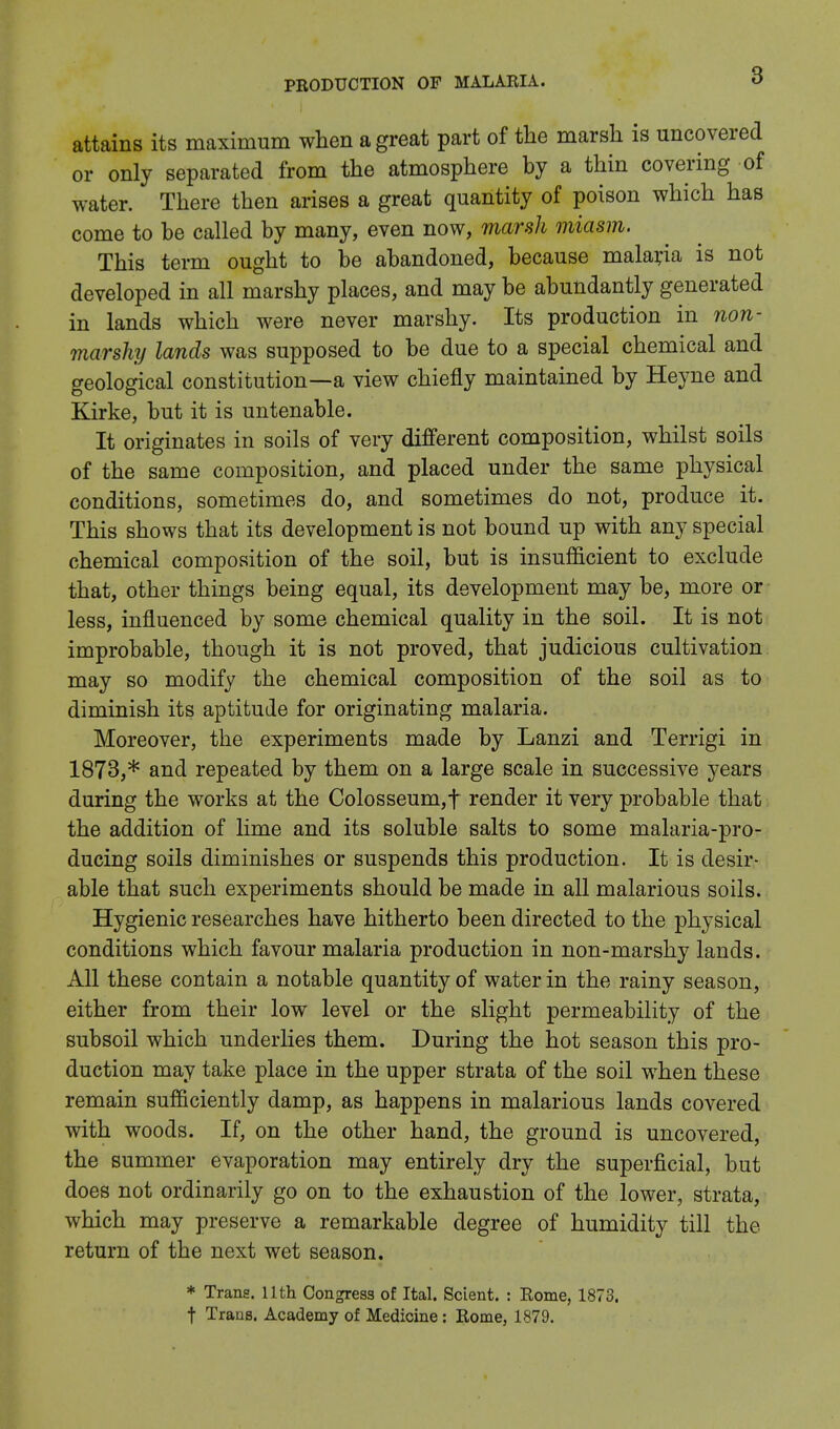 attains its maximum when a great part of the marsh is uncovered or only separated from the atmosphere by a thin covering of water. There then arises a great quantity of poison which has come to be called by many, even now, marsh miasm. This term ought to be abandoned, because malaria is not developed in all marshy places, and may be abundantly generated in lands which were never marshy. Its production in non- marshy lands was supposed to be due to a special chemical and geological constitution—a view chiefly maintained by Heyne and Kirke, but it is untenable. It originates in soils of very different composition, whilst soils of the same composition, and placed under the same physical conditions, sometimes do, and sometimes do not, produce it. This shows that its development is not bound up with any special chemical composition of the soil, but is insufficient to exclude that, other things being equal, its development may be, more or less, influenced by some chemical quality in the soil. It is not improbable, though it is not proved, that judicious cultivation may so modify the chemical composition of the soil as to diminish its aptitude for originating malaria. Moreover, the experiments made by Lanzi and Terrigi in 1873,* and repeated by them on a large scale in successive years during the works at the Colosseum,f render it very probable that the addition of lime and its soluble salts to some malaria-pro- ducing soils diminishes or suspends this production. It is desir- able that such experiments should be made in all malarious soils. Hygienic researches have hitherto been directed to the physical conditions which favour malaria production in non-marshy lands. All these contain a notable quantity of water in the rainy season, either from their low level or the slight permeability of the subsoil which underlies them. During the hot season this pro- duction may take place in the upper strata of the soil when these remain sufficiently damp, as happens in malarious lands covered with woods. If, on the other hand, the ground is uncovered, the summer evaporation may entirely dry the superficial, but does not ordinarily go on to the exhaustion of the lower, strata, which may preserve a remarkable degree of humidity till the return of the next wet season. * Trans. 11th Congress of Ital. Scient. : Rome, 1873. t Trans. Academy of Medicine: Rome, 1879.