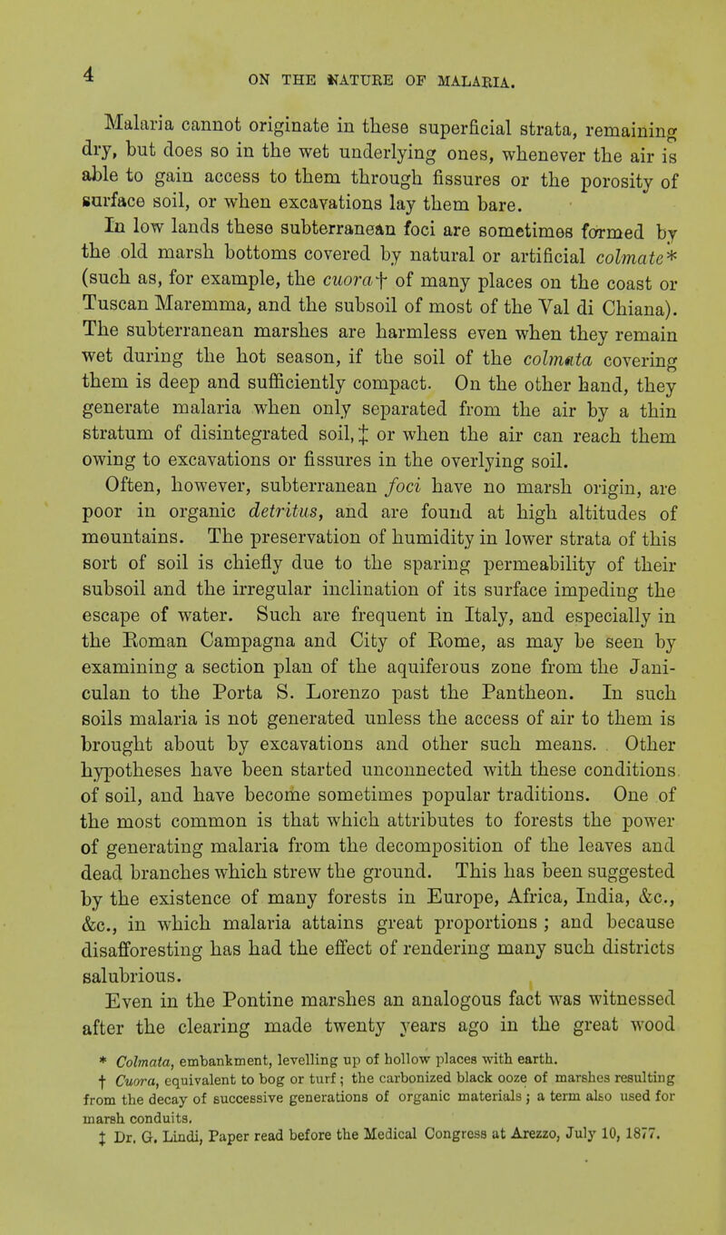 Malaria cannot originate in these superficial strata, remaining dry, but does so in the wet underlying ones, whenever the air is able to gain access to them through fissures or the porosity of surface soil, or when excavations lay them bare. In low lands these subterranean foci are sometimes formed by the old marsh bottoms covered by natural or artificial colmate* (such as, for example, the cuoraf of many places on the coast or Tuscan Maremma, and the subsoil of most of the Val di Chiana). The subterranean marshes are harmless even when they remain wet during the hot season, if the soil of the colmata covering them is deep and sufficiently compact. On the other hand, they generate malaria when only separated from the air by a thin stratum of disintegrated soil, J or when the air can reach them owing to excavations or fissures in the overlying soil. Often, however, subterranean foci have no marsh origin, are poor in organic detritus, and are found at high altitudes of mountains. The preservation of humidity in lower strata of this sort of soil is chiefly due to the sparing permeability of their subsoil and the irregular inclination of its surface impeding the escape of water. Such are frequent in Italy, and especially in the Eoman Campagna and City of Rome, as may be seen by examining a section plan of the aquiferous zone from the Jani- culan to the Porta S. Lorenzo past the Pantheon. In such soils malaria is not generated unless the access of air to them is brought about by excavations and other such means. Other hypotheses have been started unconnected with these conditions, of soil, and have become sometimes popular traditions. One of the most common is that which attributes to forests the power of generating malaria from the decomposition of the leaves and dead branches which strew the ground. This has been suggested by the existence of many forests in Europe, Africa, India, &c, &c, in which malaria attains great proportions ; and because disafforesting has had the effect of rendering many such districts salubrious. Even in the Pontine marshes an analogous fact was witnessed after the clearing made twenty years ago in the great wood * Colmata, embankment, levelling up of hollow places with earth. f Cuora, equivalent to bog or turf; the carbonized black ooze of marshes resulting from the decay of successive generations of organic materials j a term also used for marsh conduits. % Dr. G. Lindi, Paper read before the Medical Congress at Arezzo, July 10, 1877.