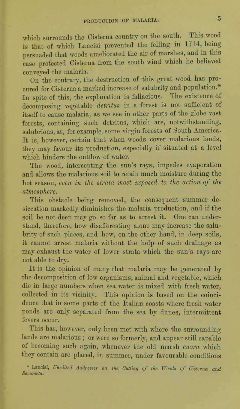 which surrounds the Cisterna country on the south. This wood is that of which Lancisi prevented the felling in 1714, being persuaded that woods ameliorated the air of marshes, and in this case protected Cisterna from the south wind which he believed conveyed the malaria. On the contrary, the destruction of this great wood has pro- cured for Cisterna a marked increase of salubrity and population * In spite of this, the explanation is fallacious. The existence of decomposing vegetable detritus in a forest is not sufficient of itself to cause malaria, as we see in other parts of the globe vast forests, containing such detritus, which are, notwithstanding, salubrious, as, for example, some virgin forests of South America. It is, however, certain that when woods cover malarious lands, they may favour its production, especially if situated at a level which hinders the outflow of water. The wood, intercepting the sun's rays, impedes evaporation and allows the malarious soil to retain much moisture during the hot season, even in the strata most exposed to the action of the atmosphere. This obstacle being removed, the consequent summer de- siccation markedly diminishes the malaria production, and if the soil be not deep may go so far as to arrest it. One can under- stand, therefore, how disafforesting alone may increase the salu- brity of such places, and how, on the other hand, in deep soils, it cannot arrest malaria without the help of such drainage as may exhaust the water of lower strata which the sun's rays are not able to dry. It is the opinion of many that malaria may be generated by the decomposition of low organisms, animal and vegetable, which die in large numbers when sea water is mixed with fresh water, collected in its vicinity. This opinion is based on the coinci- dence that in some parts of the Italian coasts where fresh water ponds are only separated from the sea by dunes, intermittent fevers occur. This has, however, only been met with where the surrounding lands are malarious ; or were so formerly, and appear still capable of becoming such again, whenever the old marsh cuora which they contain are placed, in summer, under favourable conditions * Lancisi, Unedited Addresses on the Cutting of the Woods of Cisterna and Semoneta.