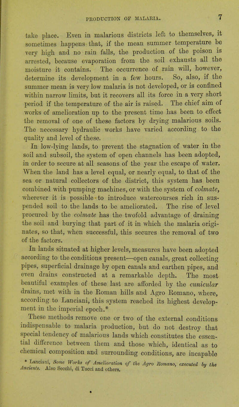 take place. Even in malarious districts left to themselves, it sometimes happens that, if the mean summer temperature be very high and no rain falls, the production of the poison is arrested, because evaporation from the soil exhausts all the moisture it contains. The occurrence of rain will, however, determine its development in a few hours. So, also, if the summer mean is very low malaria is not developed, or is confined within narrow limits, but it recovers all its force in a very short period if the temperature of the air is raised. The chief aim of works of amelioration up to the present time has been to effect the removal of one of these factors by drying malarious soils. The necessary hydraulic works have varied according to the quality and level of these. In low-lying lands, to prevent the stagnation of water in the soil and subsoil, the system of open channels has been adopted, in order to secure at all seasons of the year the escape of water. When the land has a level equal, or nearly equal, to that of the sea or natural collectors of the district, this system has been combined with pumping machines, or with the system of colmate, wherever it is possible to introduce watercourses rich in sus- pended soil to the lands to be ameliorated. The rise of level procured by the colmate has the twofold advantage of draining the soil and burying that part of it in which the malaria origi- nates, so that, when successful, this secures the removal of two of the factors. In lands situated at higher levels, measures have been adopted according to the conditions present—open canals, great collecting pipes, superficial drainage by open canals and earthen pipes, and even drains constructed at a remarkable depth. The most beautiful examples of these last are afforded by the cunicular drains, met with in the Eoman hills and Agro Komano, where, according to Lanciani, this system reached its highest develop- ment in the imperial epoch.* These methods remove one or two of the external conditions indispensable to malaria production, but do not destroy that special tendency of malarious lands which constitutes the essen- tial difference between them and those which, identical as to chemical composition and surrounding conditions, are incapable * Lanciani, Some Works of Amelioration of the Agro Romano, executed by the Ancients. Also Secchi, di Tucci and others.