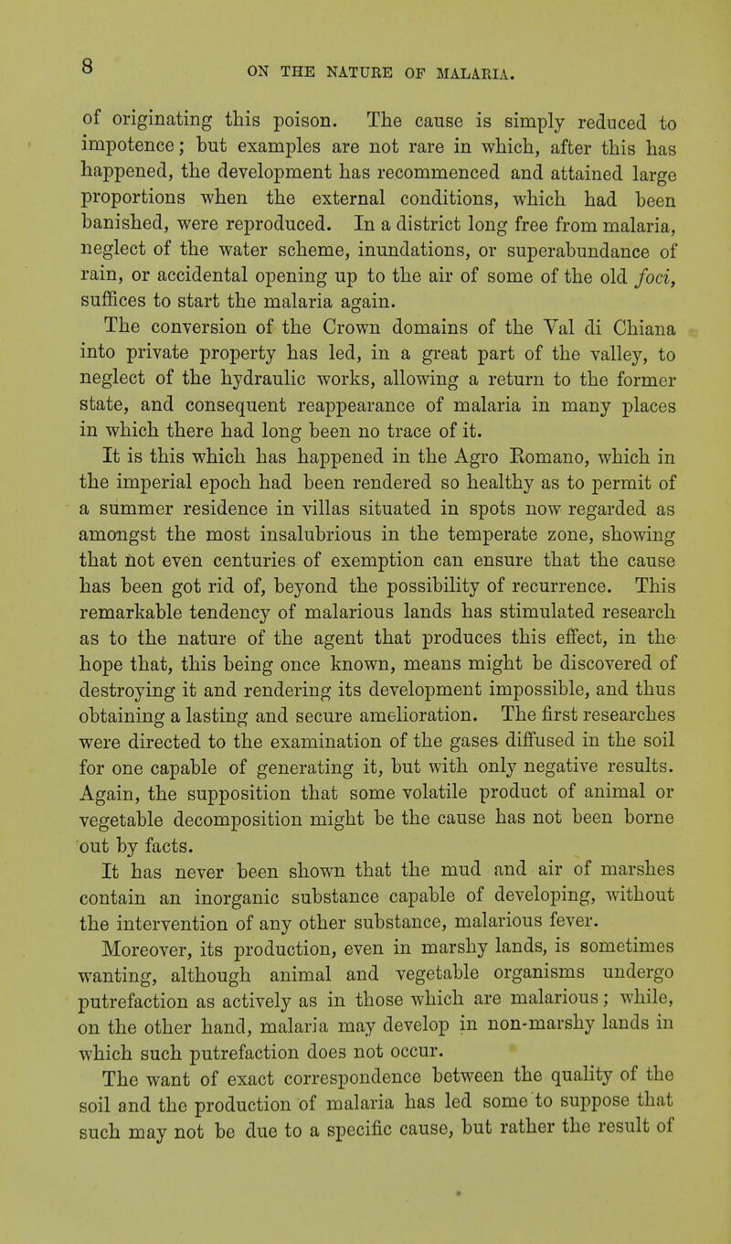 of originating this poison. The cause is simply reduced to impotence; but examples are not rare in which, after this has happened, the development has recommenced and attained large proportions when the external conditions, which had been banished, were reproduced. In a district long free from malaria, neglect of the water scheme, inundations, or superabundance of rain, or accidental opening up to the air of some of the old foci, suffices to start the malaria again. The conversion of the Crown domains of the Val di Chiana into private property has led, in a great part of the valley, to neglect of the hydraulic works, allowing a return to the former state, and consequent reappearance of malaria in many places in which there had long been no trace of it. It is this which has happened in the Agro Eomano, which in the imperial epoch had been rendered so healthy as to permit of a summer residence in villas situated in spots now regarded as amongst the most insalubrious in the temperate zone, showing that not even centuries of exemption can ensure that the cause has been got rid of, beyond the possibility of recurrence. This remarkable tendency of malarious lands has stimulated research as to the nature of the agent that produces this effect, in the hope that, this being once known, means might be discovered of destroying it and rendering its development impossible, and thus obtaining a lasting and secure amelioration. The first researches were directed to the examination of the gases diffused in the soil for one capable of generating it, but with only negative results. Again, the supposition that some volatile product of animal or vegetable decomposition might be the cause has not been borne out by facts. It has never been shown that the mud and air of marshes contain an inorganic substance capable of developing, without the intervention of any other substance, malarious fever. Moreover, its production, even in marshy lands, is sometimes wanting, although animal and vegetable organisms undergo putrefaction as actively as in those which are malarious; while, on the other hand, malaria may develop in non-marshy lands in which such putrefaction does not occur. The want of exact correspondence between the quality of the soil and the production of malaria has led some to suppose that such may not be due to a specific cause, but rather the result of