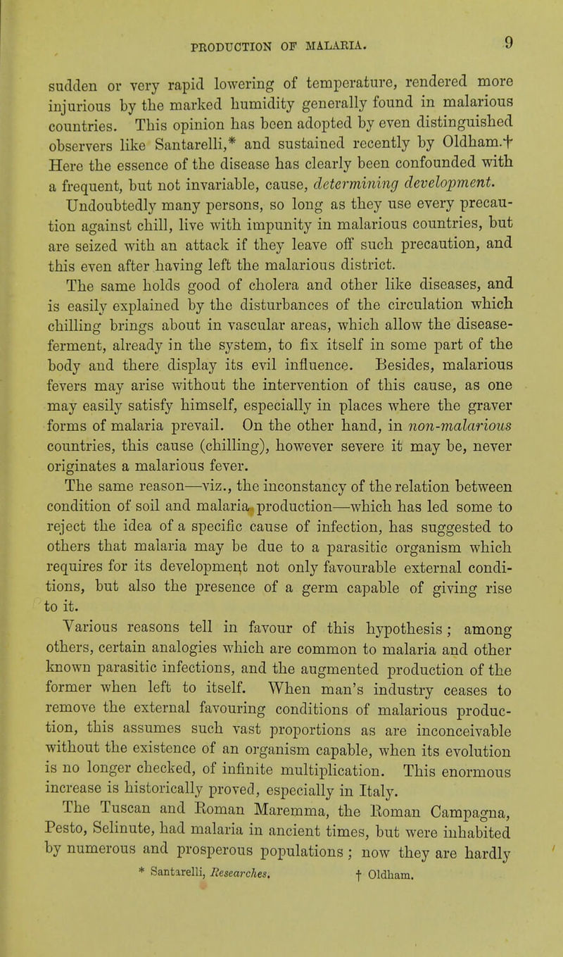 sudden or very rapid lowering of temperature, rendered more injurious by the marked humidity generally found in malarious countries. This opinion has been adopted by even distinguished observers like Santarelli,* and sustained recently by Oldham.f Here the essence of the disease has clearly been confounded with a frequent, but not invariable, cause, determining development. Undoubtedly many persons, so long as they use every precau- tion against chill, live with impunity in malarious countries, but are seized with an attack if they leave off such precaution, and this even after having left the malarious district. The same holds good of cholera and other like diseases, and is easily explained by the disturbances of the circulation which chilling brings about in vascular areas, which allow the disease- ferment, already in the system, to fix itself in some part of the body and there display its evil influence. Besides, malarious fevers may arise without the intervention of this cause, as one may easily satisfy himself, especially in places where the graver forms of malaria prevail. On the other hand, in non-malarious countries, this cause (chilling), however severe it may be, never originates a malarious fever. The same reason—viz., the inconstancy of the relation between condition of soil and malaria production—which has led some to reject the idea of a specific cause of infection, has suggested to others that malaria may be due to a parasitic organism which requires for its development not only favourable external condi- tions, but also the presence of a germ capable of giving rise to it. Various reasons tell in favour of this hypothesis; among others, certain analogies which are common to malaria and other known parasitic infections, and the augmented production of the former when left to itself. When man's industry ceases to remove the external favouring conditions of malarious produc- tion, this assumes such vast proportions as are inconceivable without the existence of an organism capable, when its evolution is no longer checked, of infinite multiplication. This enormous increase is historically proved, especially in Italy. The Tuscan and Roman Maremma, the Eoman Campagna, Pesto, Selinute, had malaria in ancient times, but were inhabited by numerous and prosperous populations; now they are hardly * Santarelli, Researches, f Oldham.