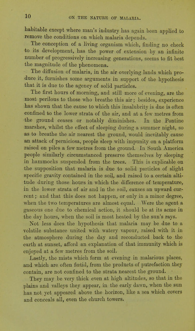 habitable except where man's industry has again been applied to remove the conditions on which malaria depends. The conception of a living organism which, finding no check to its development, has the power of extension by an infinite number of progressively increasing generations, seems to fit best the magnitude of the phenomena. The diffusion of malaria, in the air overlying lands which pro- duce it, furnishes some arguments in support of the hypothesis that it is due to the agency of solid particles. The first hours of morning, and still more of evening, are the most perilous to those who breathe this air; besides, experience has shown that the cause to which this insalubrity is due is often confined to the lower strata of the air, and at a few metres from the ground ceases or notably diminishes. In the Pontine marshes, whilst the effect of sleeping during a summer night, so as to breathe the air nearest the ground, would inevitably cause an attack of perniciosa, people sleep with impunity on a platform raised on piles a few metres from the ground. In South America people similarly circumstanced preserve themselves by sleeping in hammocks suspended from the trees. This is explicable on the supposition that malaria is due to solid particles of slight specific gravity contained in the soil, and raised to a certain alti- tude during those hours in which the difference of temperature, in the lower strata of air and in the soil, causes an upward cur- rent ; and that this does not happen, or only in a minor degree, when the two temperatures are almost equal. Were the agent a gaseous one clue to chemical action, it should be at its acme in the day hours, when the soil is most heated by the sun's rays. Not less does the hypothesis that malaria may be due to a volatile substance united with watery vapour, raised with it in the atmosphere during the day and reconducted back to the earth at sunset, afford an explanation of that immunity which is enjoyed at a few metres from the soil. Lastly, the mists which form at evening in malarious places, and which are often foetid, from the products of putrefaction they contain, are not confined to the strata nearest the ground. They may be very thick even at high altitudes, so that in the plains and valleys they appear, in the early dawn, when the sun has not yet appeared above the horizon, like a sea which covers and conceals all, even the church towers.