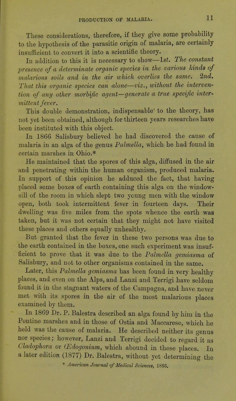 These considerations, therefore, if they give some probability to the hypothesis of the parasitic origin of malaria, are certainly insufficient to convert it into a scientific theory. In addition to this it is necessary to show—1st. The constant pretence of a deter minute organic species in the various kinds of malarious soils and in the air which overlies the same. 2nd. That this organic species can alone—viz., without the interven- tion of any other morbific agent—generate a true specific inter- mittent fever. This double demonstration, indispensable' to the theory, has not yet been obtained, although for thirteen years researches have been instituted with this object. In 1866 Salisbury believed he had discovered the cause of malaria in an alga of the genus Palmella, which he had found in certain marshes in Ohio.* He maintained that the spores of this alga, diffused in the air and penetrating within the human organism, produced malaria. In support of this opinion he adduced the fact, that having placed some boxes of earth containing this alga on the window- sill of the room in which slept two young men with the window open, both took intermittent fever in fourteen days. Their dwelling was five miles from the spots whence the earth was taken, but it was not certain that they might not have visited these places and others equally unhealthy. But granted that the fever in these two persons was due to the earth contained in the boxes, one such experiment was insuf- ficient to prove that it was due to the Palmella gemiasma of Salisbury, and not to other organisms contained in the same. Later, this Palmella gemiasma has been found in very healthy places, and even on the Alps, and Lanzi and Terrigi have seldom found it in the stagnant waters of the Campagna, and have never met with its spores in the air of the most malarious places examined by them. In 1869 Dr. P. Balestra described an alga found by him in the Pontine marshes and in those of Ostia and Maccarese, which he held was the cause of malaria. He described neither its genus nor species; however, Lanzi and Terrigi decided to regard it as Cladophora or (TJdogonium, which abound in these places. In a later edition (1877) Dr. Balestra, without yet determining the * American Journal of Medical Sciences, 1866.