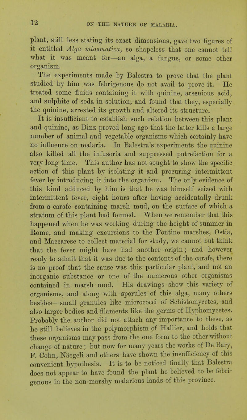 plant, still less stating its exact dimensions, gave two figures of it entitled Alga miasmatica, so shapeless that one cannot tell what it was meant for—an alga, a fungus, or some other organism. The experiments made by Balestra to prove that the plant studied by him was febrigenous do not avail to prove it. He treated some fluids containing it with quinine, arsenious acid, and sulphite of soda in solution, and found that they, especially the quinine, arrested its growth and altered its structure. It is insufficient to establish such relation between this plant and quinine, as Binz proved long ago that the latter kills a large number of animal and vegetable organisms which certainly have no influence on malaria. In Balestra's experiments the quinine also killed all the infusoria and suppressed putrefaction for a very long time. This author has not sought to show the specific action of this plant by isolating it and procuring intermittent fever by introducing it into the organism. The only evidence of this kind adduced by him is that he was himself seized with intermittent fever, eight hours after having accidentally drunk from a carafe containing marsh mud, on the surface of which a stratum of this plant had formed. When we remember that this happened when he was working during the height of summer in Rome, and making excursions to the Pontine marshes, Ostia, and Maccarese to collect material for study, we cannot but think that the fever might have had another origin; and however ready to admit that it was due to the contents of the carafe, there is no proof that the cause was this particular plant, and not an inorganic substance or one of the numerous other organisms contained in marsh mud. His drawings show this variety of organisms, and along with sporules of this alga, many others besides—small granules like micrococci of Schistomycetes, and also larger bodies and filaments like the germs of Hyphomycetes. Probably the author did not attach any importance to these, as he still believes in the polymorphism of Hallier, and holds that these organisms may pass from the one form to the other without change of nature; but now for many years the works of De Bary, F. Cohn, Naegeli and others have shown the insufficiency of this convenient hypothesis. It is to be noticed finally that Balestra does not appear to have found the plant he believed to be febri- genous in the non-marshy malarious lands of this province.