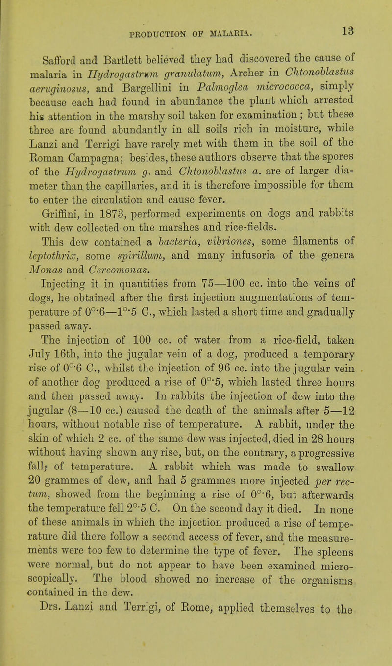 Safford and Bartlett believed they had discovered the cause of malaria in Hydrogastrum granulatum, Archer in Chtonoblastus aeruginosus, and Bargellini in Palmoglea micrococca, simply because each had found in abundance the plant which arrested his attention in the marshy soil taken for examination; but these three are found abundantly in all soils rich in moisture, while Lanzi and Terrigi have rarely met with them in the soil of the Roman Campagna; besides, these authors observe that the spores of the Hydrogastrum g. and Chtonoblastus a. are of larger dia- meter than the capillaries, and it is therefore impossible for them to enter the circulation and cause fever. Griffini, in 1873, performed experiments on dogs and rabbits with dew collected on the marshes and rice-fields. This dew contained a bacteria, vibriones, some filaments of leptotkricc, some spirillum, and many infusoria of the genera Monas and Cercomonas. Injecting it in quantities from 75—100 cc. into the veins of dogs, he obtained after the first injection augmentations of tem- perature of 0o,6—1°'5 C, which lasted a short time and gradually passed away. The injection of 100 cc. of water from a rice-field, taken July 16th, into the jugular vein of a dog, produced a temporary rise of 0o-6 C, whilst the injection of 96 cc. into the jugular vein of another dog produced a rise of 0°*5, which lasted three hours and then passed away. In rabbits the injection of dew into the jugular (8—10 cc.) caused the death of the animals after 5—12 hours, without notable rise of temperature. A rabbit, under the skin of which 2 cc. of the same dew was injected, died in 28 hours without having shown any rise, but, on the contrary, a progressive fall,* of temperature. A rabbit which was made to swallow 20 grammes of dew, and had 5 grammes more injected per rec- tum, showed from the beginning a rise of 0o,6, but afterwards the temperature fell 20,5 C. On the second day it died. In none of these animals in which the injection produced a rise of tempe- rature did there follow a second access of fever, and the measure- ments were too few to determine the type of fever. The spleens were normal, but do not appear to have been examined micro- scopically. The blood showed no increase of the organisms contained in the dew. Drs. Lanzi and Terrigi, of Rome, applied themselves to the