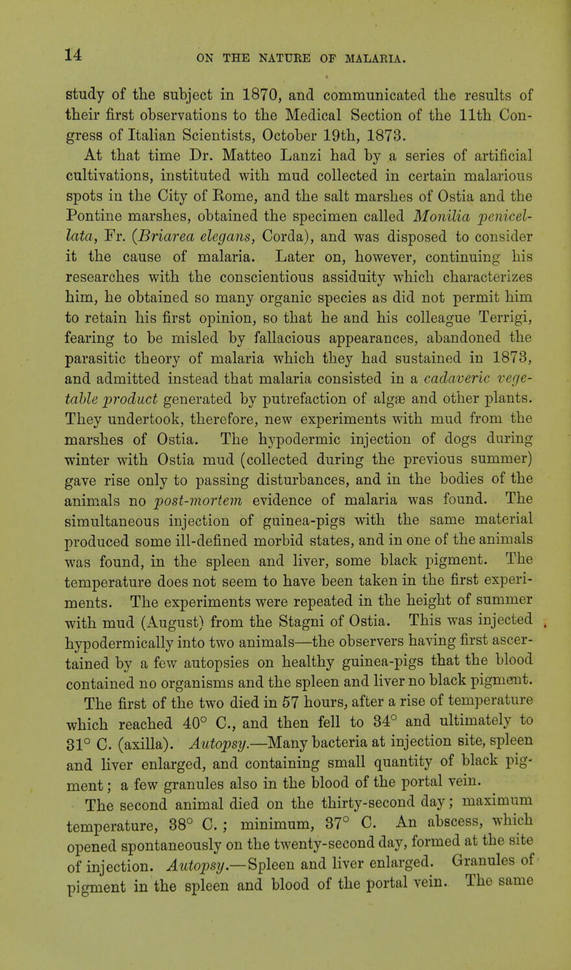 study of the subject in 1870, and communicated the results of their first observations to the Medical Section of the 11th Con- gress of Italian Scientists, October 19th, 1873. At that time Dr. Matteo Lanzi had by a series of artificial cultivations, instituted with mud collected in certain malarious spots in the City of Rome, and the salt marshes of Ostia and the Pontine marshes, obtained the specimen called Monilia penicel- lata, Fr. {Briarea elegans, Corda), and was disposed to consider it the cause of malaria. Later on, however, continuing his researches with the conscientious assiduity which characterizes him, he obtained so many organic species as did not permit him to retain his first opinion, so that he and his colleague Terrigi, fearing to be misled by fallacious appearances, abandoned the parasitic theory of malaria which they had sustained in 1873, and admitted instead that malaria consisted in a cadaveric vege- table product generated by putrefaction of algae and other plants. They undertook, therefore, new experiments with mud from the marshes of Ostia. The hypodermic injection of dogs during winter with Ostia mud (collected during the previous summer) gave rise only to passing disturbances, and in the bodies of the animals no post-mortem evidence of malaria was found. The simultaneous injection of guinea-pigs with the same material produced some ill-defined morbid states, and in one of the animals was found, in the spleen and liver, some black pigment. The temperature does not seem to have been taken in the first experi- ments. The experiments were repeated in the height of summer with mud (August) from the Stagni of Ostia. This was injected , hypodermically into two animals—the observers having first ascer- tained by a few autopsies on healthy guinea-pigs that the blood contained no organisms and the spleen and liver no black pigment. The first of the two died in 57 hours, after a rise of temperature which reached 40° C, and then fell to 34° and ultimately to 31° C. (axilla). Autopsy.—Many bacteria at injection site, spleen and liver enlarged, and containing small quantity of black pig- ment ; a few granules also in the blood of the portal vein. The second animal died on the thirty-second day; maximum temperature, 38° C.; minimum, 37° C. An abscess, which opened spontaneously on the twenty-second day, formed at the site of injection. Autopsy— Spleen and liver enlarged. Granules of pigment in the spleen and blood of the portal vein. The same