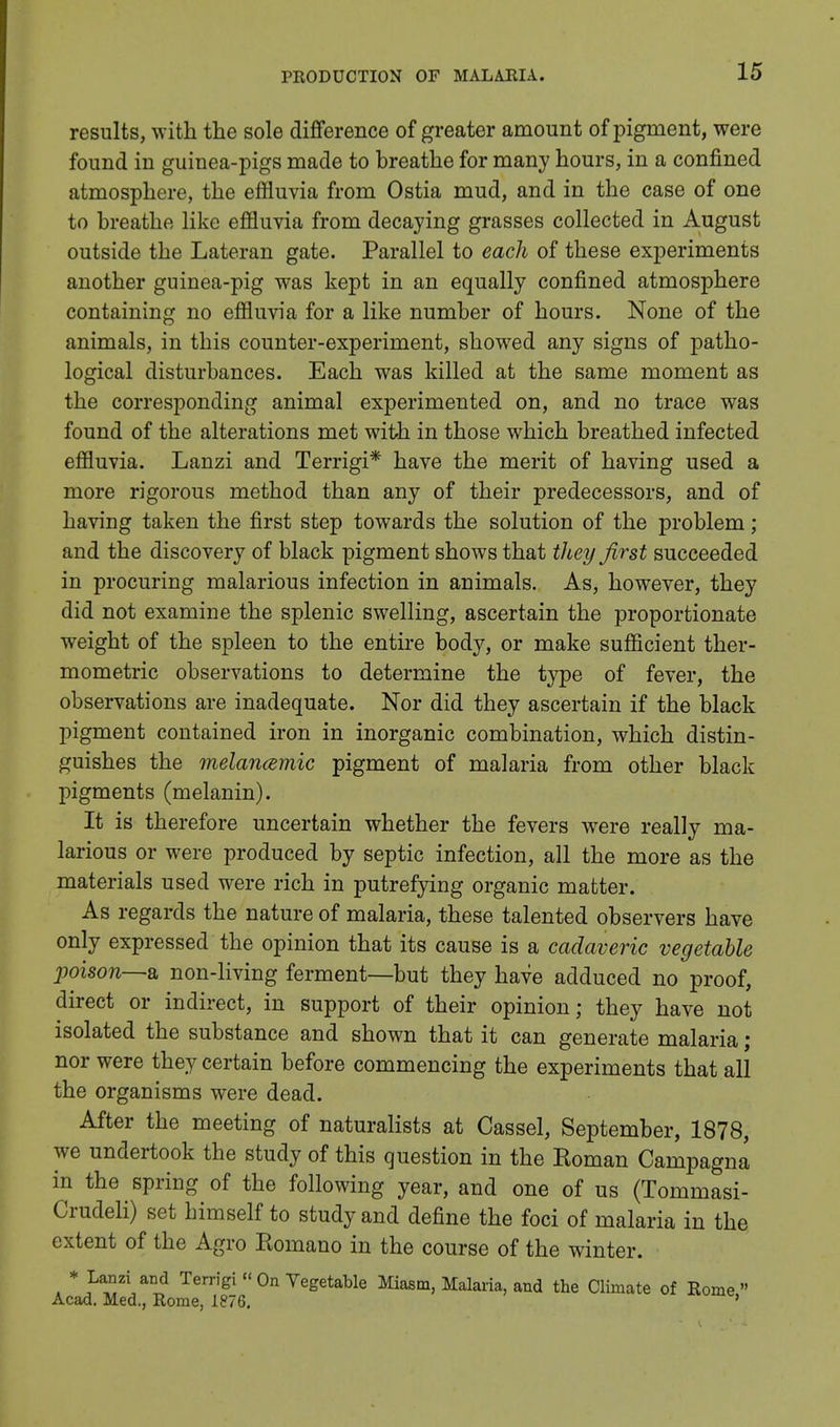 results, with the sole difference of greater amount of pigment, were found in guinea-pigs made to breathe for many hours, in a confined atmosphere, the effluvia from Ostia mud, and in the case of one to breathe like effluvia from decaying grasses collected in August outside the Lateran gate. Parallel to each of these experiments another guinea-pig was kept in an equally confined atmosphere containing no effluvia for a like number of hours. None of the animals, in this counter-experiment, showed any signs of patho- logical disturbances. Each was killed at the same moment as the corresponding animal experimented on, and no trace was found of the alterations met with in those which breathed infected effluvia. Lanzi and Terrigi* have the merit of having used a more rigorous method than any of their predecessors, and of having taken the first step towards the solution of the problem ; and the discovery of black pigment shows that they first succeeded in procuring malarious infection in animals. As, however, they did not examine the splenic swelling, ascertain the proportionate weight of the spleen to the entire body, or make sufficient ther- mometric observations to determine the type of fever, the observations are inadequate. Nor did they ascertain if the black pigment contained iron in inorganic combination, which distin- guishes the melancemic pigment of malaria from other black pigments (melanin). It is therefore uncertain whether the fevers wTere really ma- larious or were produced by septic infection, all the more as the materials used were rich in putrefying organic matter. As regards the nature of malaria, these talented observers have only expressed the opinion that its cause is a cadaveric vegetable poison—a non-living ferment—but they have adduced no proof, direct or indirect, in support of their opinion; they have not isolated the substance and shown that it can generate malaria ; nor were they certain before commencing the experiments that all the organisms were dead. After the meeting of naturalists at Cassel, September, 1878, we undertook the study of this question in the Roman Campagna in the spring of the following year, and one of us (Tommasi- Crudeli) set himself to study and define the foci of malaria in the extent of the Agro Romano in the course of the winter. * PS*™3 Te™B[  0n Vegetable Miasm, Malaria, and the Climate of Home » Acad. Med., Rome, 1876. '