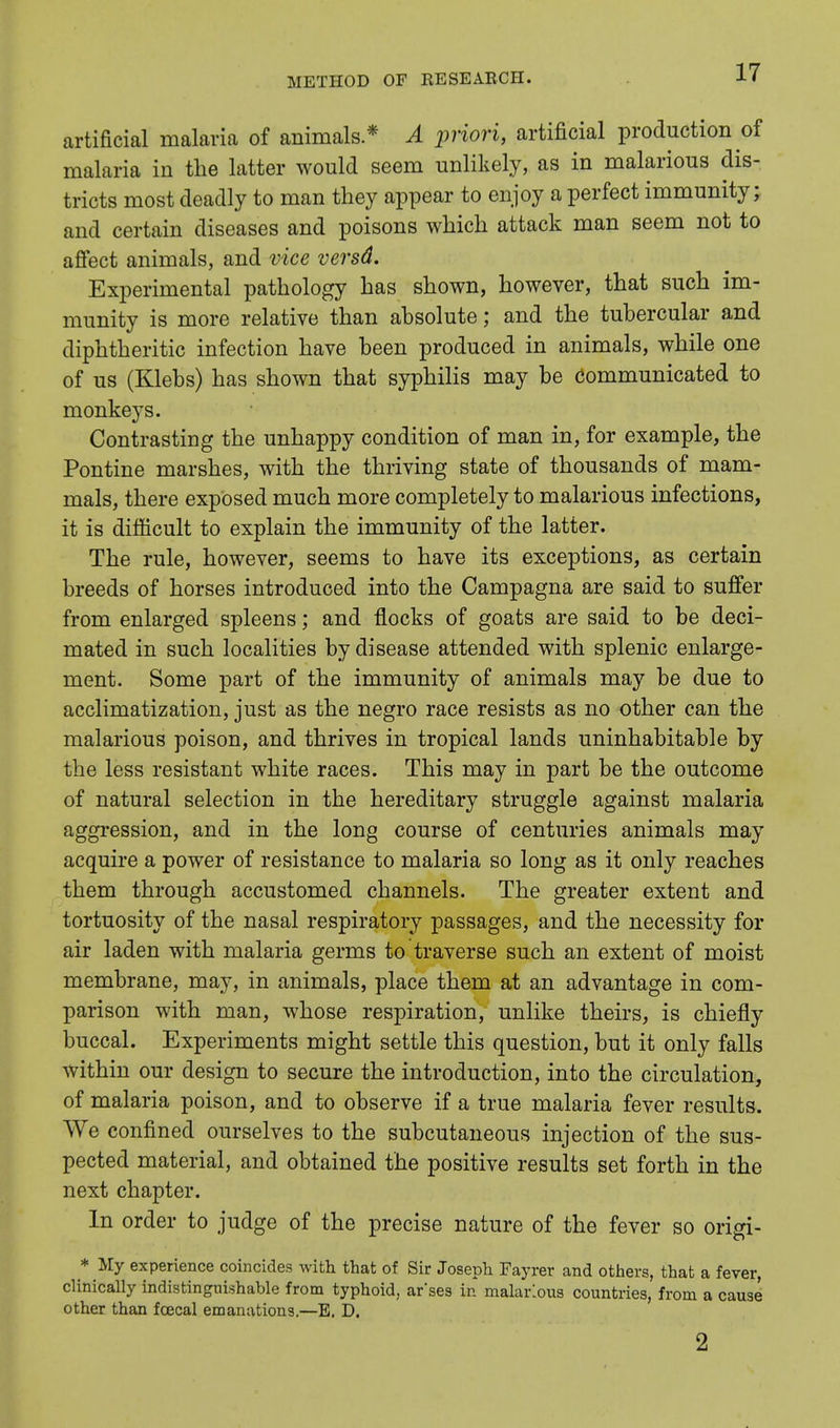 artificial malaria of animals * A priori, artificial production of malaria in the latter would seem unlikely, as in malarious dis- tricts most deadly to man they appear to enjoy a perfect immunity; and certain diseases and poisons which attack man seem not to affect animals, and vice versd. Experimental pathology has shown, however, that such im- munity is more relative than absolute; and the tubercular and diphtheritic infection have been produced in animals, while one of us (Klebs) has shown that syphilis may be communicated to monkeys. Contrasting the unhappy condition of man in, for example, the Pontine marshes, with the thriving state of thousands of mam- mals, there exposed much more completely to malarious infections, it is difficult to explain the immunity of the latter. The rule, however, seems to have its exceptions, as certain breeds of horses introduced into the Campagna are said to suffer from enlarged spleens; and flocks of goats are said to be deci- mated in such localities by disease attended with splenic enlarge- ment. Some part of the immunity of animals may be due to acclimatization, just as the negro race resists as no other can the malarious poison, and thrives in tropical lands uninhabitable by the less resistant white races. This may in part be the outcome of natural selection in the hereditary struggle against malaria aggression, and in the long course of centuries animals may acquire a power of resistance to malaria so long as it only reaches them through accustomed channels. The greater extent and tortuosity of the nasal respiratory passages, and the necessity for air laden with malaria germs to traverse such an extent of moist membrane, may, in animals, place them at an advantage in com- parison with man, whose respiration, unlike theirs, is chiefly buccal. Experiments might settle this question, but it only falls within our design to secure the introduction, into the circulation, of malaria poison, and to observe if a true malaria fever results. We confined ourselves to the subcutaneous injection of the sus- pected material, and obtained the positive results set forth in the next chapter. In order to judge of the precise nature of the fever so origi- * My experience coincides with that of Sir Joseph Fayrer and others, that a fever, clinically indistinguishable from typhoid, ar'ses in malarious countries, from a cause other than foecal emanations.—E. D. 2