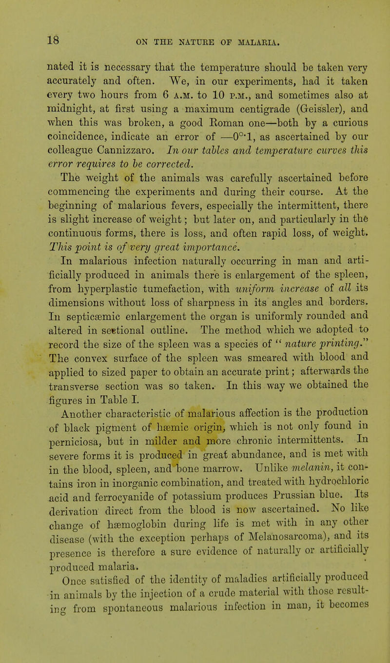nated it is necessary that the temperature should be taken very accurately and often. We, in our experiments, had it taken every two hours from 6 a.m. to 10 p.m., and sometimes also at midnight, at first using a maximum centigrade (Geissler), and when this was broken, a good Roman one—both by a curious coincidence, indicate an error of —0°*1, as ascertained by our colleague Cannizzaro. In our tables and temperature curves this error requires to be corrected. The weight of the animals was carefully ascertained before commencing the experiments and during their course. At the beginning of malarious fevers, especially the intermittent, there is slight increase of weight; but later on, and particularly in the continuous forms, there is loss, and often rapid loss, of weight. This point is of very great importance. In malarious infection naturally occurring in man and arti- ficially produced in animals there is enlargement of the spleen, from hyperplastic tumefaction, with uniform increase of all its dimensions without loss of sharpness in its angles and borders. In septicaemic enlargement the organ is uniformly rounded and altered in sectional outline. The method which we adopted to record the size of the spleen was a species of  nature printing. The convex surface of the spleen was smeared with blood and applied to sized paper to obtain an accurate print; afterwards the transverse section was so taken. In this way we obtained the figures in Table I. Another characteristic of malarious affection is the production of black pigment of haemic origin, which is not only found in perniciosa, but in milder and more chronic intermittents. In severe forms it is produced in great abundance, and is met with in the blood, spleen, and bone marrow. Unlike melanin, it con- tains iron in inorganic combination, and treated with hydrochloric acid and ferrocyanide of potassium produces Prussian blue. Its derivation direct from the blood is now ascertained. No like change of haemoglobin during life is met with in any other disease (with the exception perhaps of Melanosarcoma), and its presence is therefore a sure evidence of naturally or artificially produced malaria. Once satisfied of the identity of maladies artificially produced in animals by the injection of a crude material with those result- ing from spontaneous malarious infection in man, it becomes