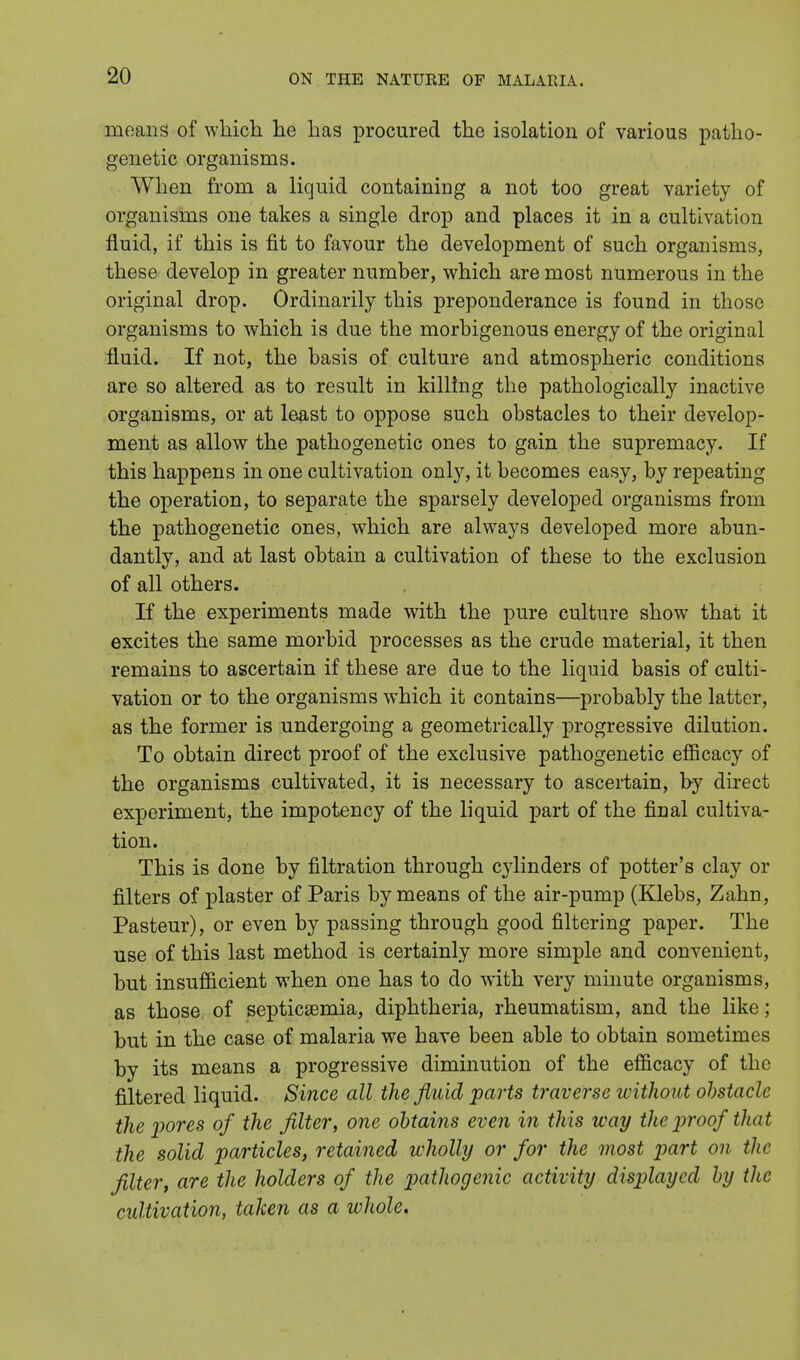 means of which he has procured the isolation of various patho- genetic organisms. When from a liquid containing a not too great variety of organisms one takes a single drop and places it in a cultivation fluid, if this is fit to favour the development of such organisms, these develop in greater number, which are most numerous in the original drop. Ordinarily this preponderance is found in those organisms to which is due the morbigenous energy of the original fluid. If not, the basis of culture and atmospheric conditions are so altered as to result in killing the pathologically inactive organisms, or at least to oppose such obstacles to their develop- ment as allow the pathogenetic ones to gain the supremacy. If this happens in one cultivation only, it becomes easy, by repeating the operation, to separate the sparsely developed organisms from the pathogenetic ones, which are always developed more abun- dantly, and at last obtain a cultivation of these to the exclusion of all others. If the experiments made with the pure culture show that it excites the same morbid processes as the crude material, it then remains to ascertain if these are due to the liquid basis of culti- vation or to the organisms which it contains—probably the latter, as the former is undergoing a geometrically progressive dilution. To obtain direct proof of the exclusive pathogenetic efficacy of the organisms cultivated, it is necessary to ascertain, by direct experiment, the impotency of the liquid part of the final cultiva- tion. This is done by filtration through cylinders of potter's clay or filters of plaster of Paris by means of the air-pump (Klebs, Zahn, Pasteur), or even by passing through good filtering paper. The use of this last method is certainly more simple and convenient, but insufficient when one has to do with very minute organisms, as those of septicaemia, diphtheria, rheumatism, and the like ; but in the case of malaria we have been able to obtain sometimes by its means a progressive diminution of the efficacy of the filtered liquid. Since all the fluid parts traverse without obstacle the pores of the filter, one obtains even in this way the proof that the solid particles, retained wholly or for the most part on the filter, are the holders of the pathogenic activity displayed by the cultivation, taken as a whole.