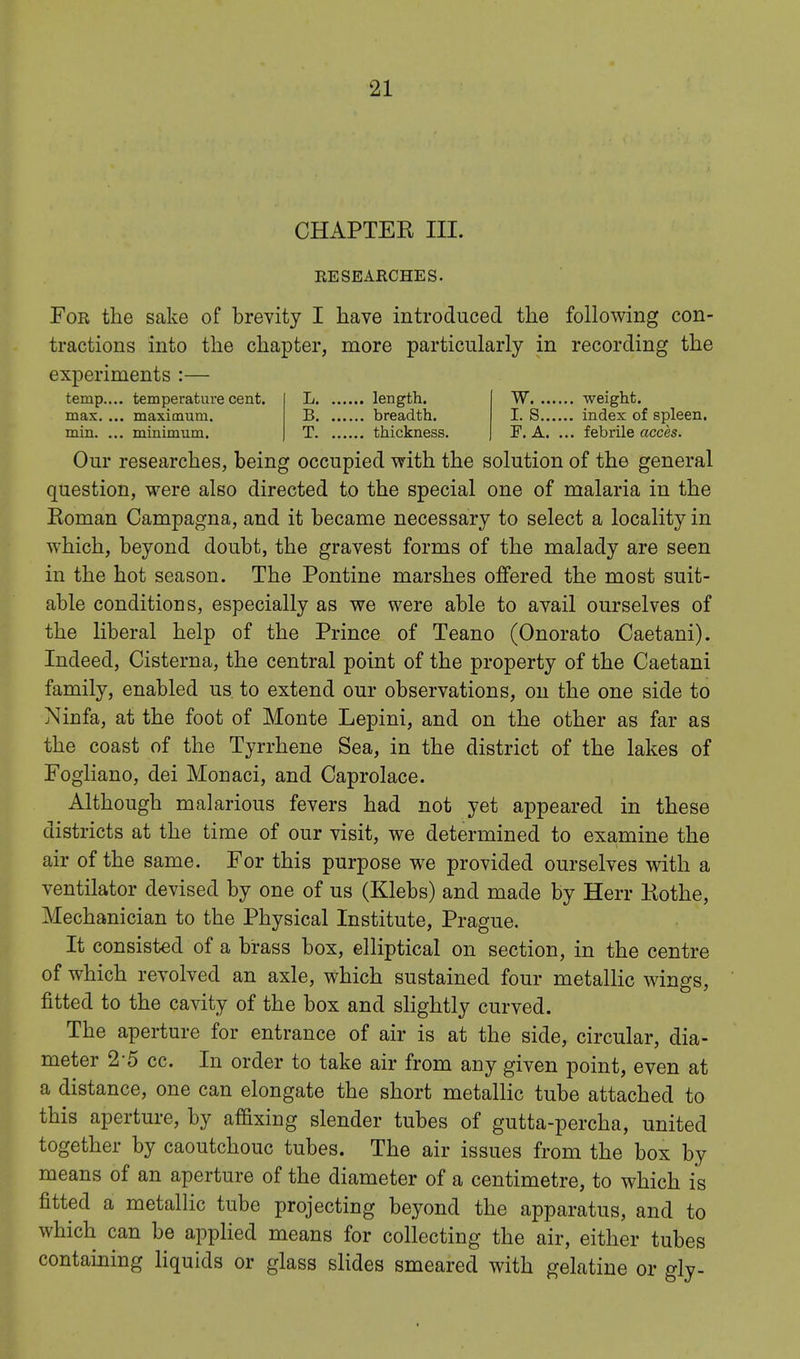 CHAPTER III. EESEARCHES. For the sake of brevity I have introduced the following con- tractions into the chapter, more particularly in recording the experiments :— temp.... temperature cent, max. ... maximum, min. ... minimum. L length. B breadth. T thickness. W weight. I. S index of spleen. F. A. ... febrile acces. Our researches, being occupied with the solution of the general question, were also directed to the special one of malaria in the Eoman Campagna, and it became necessary to select a locality in which, beyond doubt, the gravest forms of the malady are seen in the hot season. The Pontine marshes offered the most suit- able conditions, especially as we were able to avail ourselves of the liberal help of the Prince of Teano (Onorato Caetani). Indeed, Cisterna, the central point of the property of the Caetani family, enabled us. to extend our observations, on the one side to Ninfa, at the foot of Monte Lepini, and on the other as far as the coast of the Tyrrhene Sea, in the district of the lakes of Fogliano, dei Monaci, and Caprolace. Although malarious fevers had not yet appeared in these districts at the time of our visit, we determined to examine the air of the same. For this purpose we provided ourselves with a ventilator devised by one of us (Klebs) and made by Herr Kothe, Mechanician to the Physical Institute, Prague. It consisted of a brass box, elliptical on section, in the centre of which revolved an axle, which sustained four metallic wings, fitted to the cavity of the box and slightly curved. The aperture for entrance of air is at the side, circular, dia- meter 2-5 cc. In order to take air from any given point, even at a distance, one can elongate the short metallic tube attached to this aperture, by affixing slender tubes of gutta-percha, united together by caoutchouc tubes. The air issues from the box by means of an aperture of the diameter of a centimetre, to which is fitted a metallic tube projecting beyond the apparatus, and to which can be applied means for collecting the air, either tubes containing liquids or glass slides smeared with gelatine or gly-