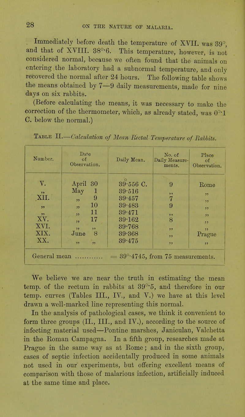 . Immediately before death the temperature of XVII. was 39°, and that of XVIII. 38°'6. This temperature, however, is not considered normal, because we often found that the animals on entering the laboratory had a subnormal temperature, and only recovered the normal after 24 hours. The following table shows the means obtained by 7—9 daily measurements, made for nine days on six rabbits. (Before calculating the means, it was necessary to make the correction of the thermometer, which, as already stated, was 0°'l C. below the normal.) Table II.—Calculation of Mean Rectal Temperature of Babbits. Number. Date of Observation. Daily Mean. No. of Daily Measure- ments. Place of Observation. V. April 30 39-556 C. 9 Rome May 1 39-516 5) XII. „ 9 39-457 7 5> >> „ 10 39-483 9 >> J» „ 11 39-471 >> )> XV. 17 39-162 8 J> XVI. 39-768 >> )) XIX. June 8 39-368 >> Prague XX. 39-475 >> General mean = 39°-4745, from 75 measurements. We believe we are near the truth in estimating the mean temp, of the rectum in rabbits at 39°*5, and therefore in our temp, curves (Tables III., IV., and V.) we have at this level drawn a well-marked line representing this normal. In the analysis of pathological cases, we think it convenient to form three groups (II., III., and IV.), according to the source of infecting material used—Pontine marshes, Janiculan, Valchetta in the Roman Campagna. In a fifth group, researches made at Prague in the same way as at Ptome; and in the sixth group, cases of septic infection accidentally produced in some animals not used in our experiments, but offering excellent means of comparison with those of malarious infection, artificially induced at the same time and place.