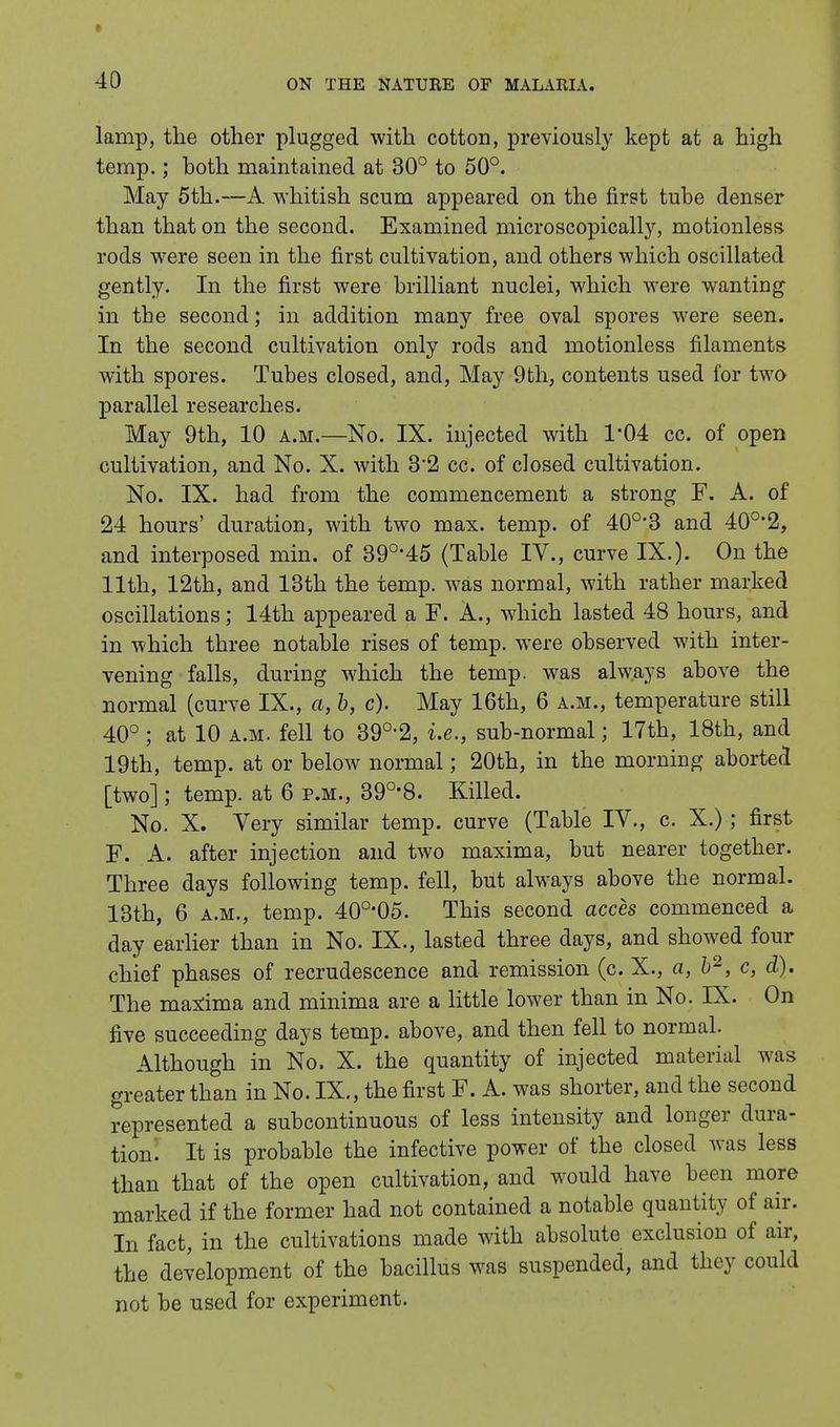lamp, the other plugged with cotton, previously kept at a high temp.; both maintained at 30° to 50°. May 5th.—A whitish scum appeared on the first tube denser than that on the second. Examined microscopically, motionless rods were seen in the first cultivation, and others which oscillated gently. In the first were brilliant nuclei, which were wanting in the second; in addition many free oval spores were seen. In the second cultivation only rods and motionless filaments with spores. Tubes closed, and, May 9th, contents used for two parallel researches. May 9th, 10 a.m.—No. IX. injected with 1*04 cc. of open cultivation, and No. X. with 32 cc. of closed cultivation. No. IX. had from the commencement a strong F. A. of 24 hours' duration, with two max. temp, of 40o,3 and 40o,2, and interposed min. of 39°'45 (Table IV., curve IX.). On the 11th, 12th, and 13th the temp, was normal, with rather marked oscillations; 14th appeared a F. A., which lasted 48 hours, and in which three notable rises of temp, were observed with inter- vening falls, during which the temp, was always above the normal (curve IX., a, b, c). May 16th, 6 a.m., temperature still 40° ; at 10 a.m. fell to 39°'2, i.e., sub-normal; 17th, 18th, and 19th, temp, at or below normal; 20th, in the morning aborted [two]; temp, at 6 p.m., 390,8. Killed. No. X. Very similar temp, curve (Table IV., c. X.); first F. A. after injection and two maxima, but nearer together. Three days following temp, fell, but always above the normal. 13th, 6 a.m., temp. 40o,05. This second acces commenced a day earlier than in No. IX., lasted three days, and showed four chief phases of recrudescence and remission (c. X., a, b2, c, d). The maxima and minima are a little lower than in No. IX. On five succeeding days temp, above, and then fell to normal. Although in No. X. the quantity of injected material was greater than in No. IX., the first F. A. was shorter, and the second represented a subcontinuous of less intensity and longer dura- tiom It is probable the infective power of the closed was less than that of the open cultivation, and would have been more marked if the former had not contained a notable quantity of air. In fact, in the cultivations made with absolute exclusion of air, the development of the bacillus was suspended, and they could not be used for experiment.