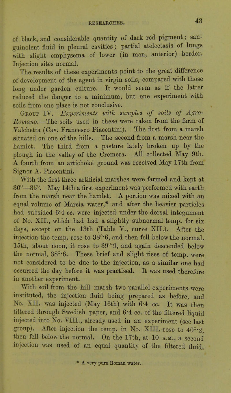 of black, and considerable quantity of dark red pigment; san- guinolent fluid in pleural cavities; partial atelectasis of lungs with slight emphysema of lower (in man, anterior) border. Injection sites normal. The results of these experiments point to the great difference of development of the agent in virgin soils, compared with those long under garden culture. It would seem as if the latter reduced the danger to a minimum, but one experiment with soils from one place is not conclusive. Group IV. Experiments with samples of soils of Agro- Romano.—The soils used in these were taken from the farm of Valchetta (Cav. Francesco Piacentini). The first from a marsh situated on one of the hills. The second from a marsh near the hamlet. The third from a pasture lately broken up by the plough in the valley of the Cremera. All collected May 9th. A fourth from an artichoke ground was received May 17th from Signor A. Piacentini. With the first three artificial marshes were farmed and kept at 30°—35°. May 14th a first experiment was performed with earth from the marsh near the hamlet. A portion was mixed with an equal volume of Marcia water,* and after the heavier particles had subsided 6*4 cc. were injected under the dorsal integument of No. XII., which had had a slightly subnormal temp, for six days, except on the 13th (Table V., curve XII.). After the injection the temp, rose to 38°*6, and then fell below the normal. 15th, about noon, it rose to 39°*9, and again descended below the normal, 38°*6. These brief and slight rises of temp, were not considered to be due to the injection, as a similar one had occurred the day before it was practised. It was used therefore in another experiment. With soil from the hill marsh two parallel experiments were instituted, the injection fluid being prepared as before, and No. XII. was injected (May 16th) with 6*4 cc. It was then filtered through Swedish paper, and 6*4 cc. of the filtered liquid injected into No. VIII., already used in an experiment (see last group). After injection the temp, in No. XIII. rose to 40o,2, then fell below the normal. On the 17th, at 10 a.m., a second injection was used of an equal quantity of the filtered fluid. * A very pare Roman water.