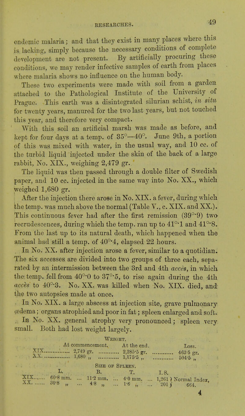 endemic malaria; and that they exist in many places where this is lacking, simply because the necessary conditions of complete development are not present. By artificially procuring these conditions, we may render infective samples of earth from places where malaria shows no influence on the human bod}'. These two experiments were made with soil from a garden attached to the Pathological Institute of the University of Prague; This earth was a disintegrated silurian schist, in situ for twenty years, manured for the two last years, but not touched this year, and therefore very compact. With this soil an artificial marsh was made as before, and kept for four days at a temp, of 35°—40°. June 9th, a portion of this was mixed with water, in the usual way, and 10 cc. of the turbid liquid injected under the skin of the back of a large rabbit, No. XIX., weighing 2,479 gr. The liquid was then passed through a double filter of Swedish paper, and 10 cc. injected in the same way into No. XX., which weighed 1,680 gr. After the injection there arose in No. XIX. a fever, during which the temp, was much above the normal (Table V., c. XIX. and XX.). This continuous fever had after the first remission (39°* 9) twa recrudescences, during which the temp, ran up to 410,1 and 41°'8. From the last up to its natural death, which happened when the animal had still a temp, of 40o,4, elapsed 22 hours. In No. XX. after injection arose a fever, similar to a quotidian. The six accesses are divided into two groups of three each, sepa- rated by an intermission between the 3rd and 4th acces, in which the: temp, fell from 40o,0 to 37°'5, to rise again during the 4th acces to 40°-3. No. XX. was killed when No. XIX. died, and the two autopsies made at once. In No. XIX. a large abscess at injection site, grave pulmonary n dema; organs atrophied and poor in fat; spleen enlarged and soft. In No. XX. general atrophy very pronounced; spleen very small. Both had lost weight largely. Weight. At commencement. At the end. Loss. • 2,749 gr 2,285-5 gr 463-5 gr. • 1,680 „ 1,175-5 „ 504-5 „ Size of Sfleex. L- B. T. I. S. 5?o?'lmm- - H;2mm' - 4-0 mm. ... 1,2611 Normal Index, XX308 » - 48 „ ... l'fl „ ... 201/ 664. 4