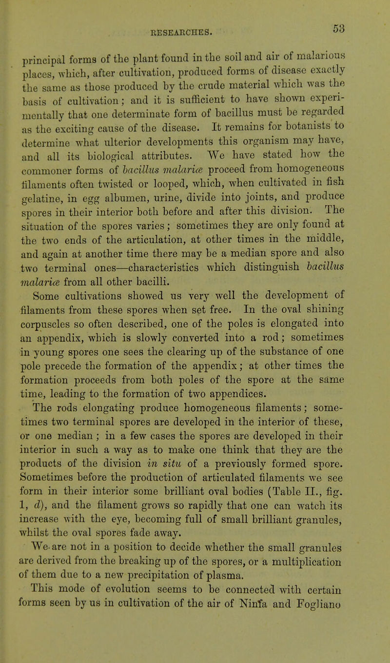 principal forms of the plant found in the soil and air of malarious places, which, after cultivation, produced forms of disease exactly the same as those produced hy the crude material which was the basis of cultivation; and it is sufficient to have shown experi- mentally that one determinate form of bacillus must be regarded as the exciting cause of the disease. It remains for botanists to determine what ulterior developments this organism may have, and all its biological attributes. We have stated how the commoner forms of bacillus malaria proceed from homogeneous filaments often twisted or looped, which, when cultivated in fish gelatine, in egg albumen, urine, divide into joints, and produce spores in their interior both before and after this division. The situation of the spores varies; sometimes they are only found at the two ends of the articulation, at other times in the middle, and again at another time there may be a median spore and also two terminal ones—characteristics which distinguish bacillus malaria from all other bacilli. Some cultivations showed us very well the development of filaments from these spores when set free. In the oval shining corpuscles so often described, one of the poles is elongated into an appendix, which is slowly converted into a rod; sometimes in young spores one sees the clearing up of the substance of one pole precede the formation of the appendix; at other times the formation proceeds from both poles of the spore at the same time, leading to the formation of two appendices. The rods elongating produce homogeneous filaments; some- times two terminal spores are developed in the interior of these, or one median ; in a few cases the spores are developed in their interior in such a way as to make one think that they are the products of the division in situ of a previously formed spore. Sometimes before the production of articulated filaments we see form in their interior some brilliant oval bodies (Table II., fig. 1, d), and the filament grows so rapidly that one can watch its increase with the eye, becoming full of small brilliant granules, whilst the oval spores fade away. We- are not in a position to decide whether the small granules are derived from the breaking up of the spores, or a multiplication of them due to a new precipitation of plasma. This mode of evolution seems to be connected with certain forms seen by us in cultivation of the air of Ninfa and FogKano