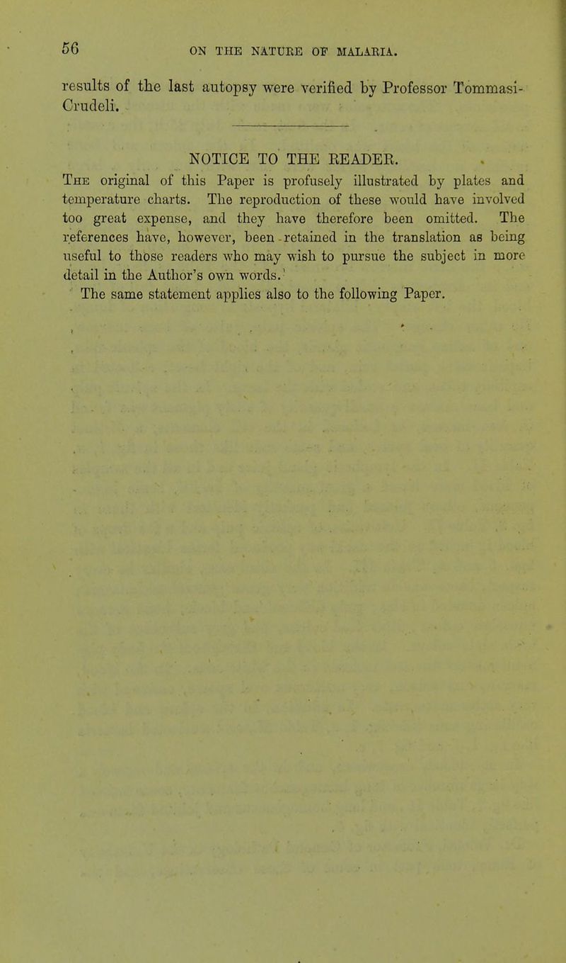 results of the last autopsy were verified by Professor Tommasi- Crudeli. NOTICE TO THE READER. The original of this Paper is profusely illustrated by plates and temperature charts. The reproduction of these would have involved too great expense, and they have therefore been omitted. The references have, however, been - retained in the translation as being useful to those readers who may wish to pursue the subject in more detail in the Author's own words. The same statement applies also to the following Paper.