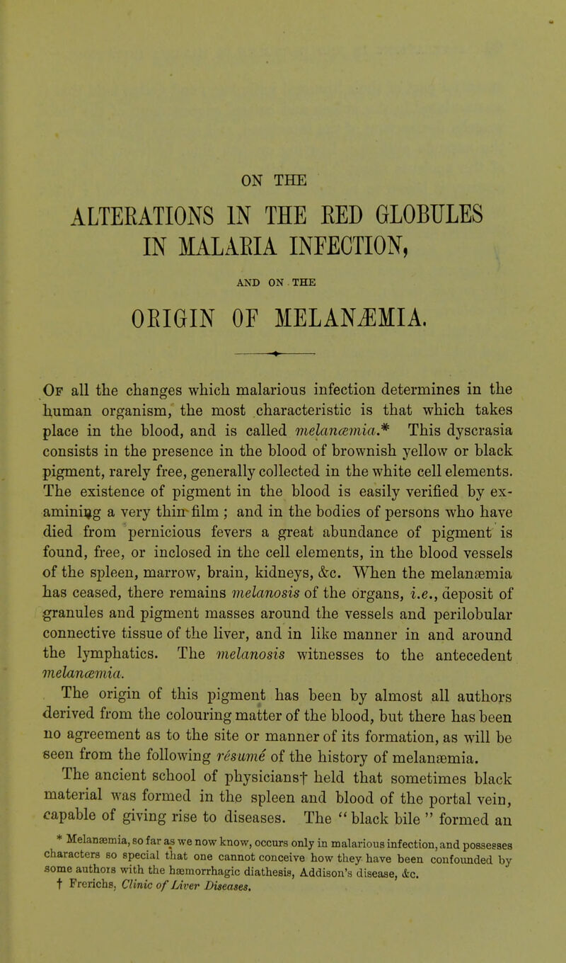 ALTERATIONS IN THE RED GLOBULES IN MALARIA INFECTION, AND ON THE ORIGIN OF MELANJIMIA. Of all the changes which malarious infection determines in the human organism, the most characteristic is that which takes place in the blood, and is called melancemia.* This dyscrasia consists in the presence in the blood of brownish yellow or black pigment, rarely free, generally collected in the white cell elements. The existence of pigment in the blood is easily verified by ex- amining a very thin- film ; and in the bodies of persons who have died from pernicious fevers a great abundance of pigment is found, free, or inclosed in the cell elements, in the blood vessels of the spleen, marrow, brain, kidneys, &c. When the melanaemia has ceased, there remains melanosis of the organs, i.e., deposit of granules and pigment masses around the vessels and perilobular connective tissue of the liver, and in like manner in and around the lymphatics. The melanosis witnesses to the antecedent melancemia. The origin of this pigment has been by almost all authors derived from the colouring matter of the blood, but there has been no agreement as to the site or manner of its formation, as will be seen from the following resume of the history of melansemia. The ancient school of physiciansf held that sometimes black material was formed in the spleen and blood of the portal vein, capable of giving rise to diseases. The  black bile  formed an * Melansemia, so far as we now know, occurs only in malarious infection, and possesses characters so special that one cannot conceive how they have been confounded by -some authors with the haemorrhagic diathesis, Addison's disease, &c. t Frerichs, Clinic of Liver Diseases.