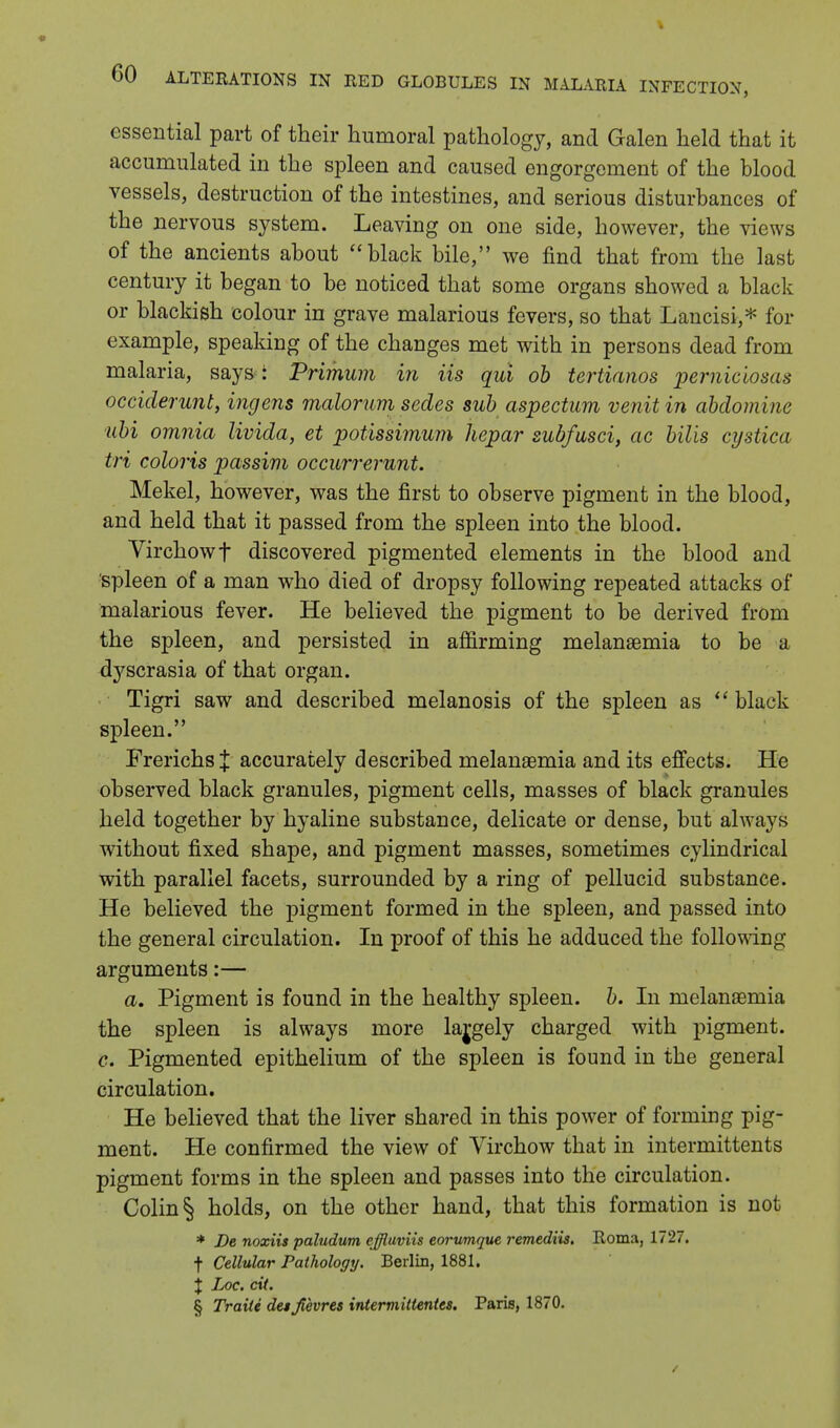 essential part of their humoral pathology, and Galen held that it accumulated in the spleen and caused engorgement of the blood vessels, destruction of the intestines, and serious disturbances of the nervous system. Leaving on one side, however, the views of the ancients about black bile, we find that from the last century it began to be noticed that some organs showed a black or blackish colour in grave malarious fevers, so that Lancisi,* for example, speaking of the changes met with in persons dead from malaria, says : Primum in Us qui ob tertianos perniciosas occiderunt, ingens malorum sedes sub aspectum venit in abdomine ubi omnia livida, et potissimum hepar subfusci, ac bills cystica tri coloris passim occurrerunt. Mekel, however, was the first to observe pigment in the blood, and held that it passed from the spleen into the blood. Virchowf discovered pigmented elements in the blood and spleen of a man who died of dropsy following repeated attacks of malarious fever. He believed the pigment to be derived from the spleen, and persisted in aflirming melanaemia to be a dyscrasia of that organ. Tigri saw and described melanosis of the spleen as  black spleen. FrerichsJ accurately described inelanaemia and its effects. He observed black granules, pigment cells, masses of black granules held together by hyaline substance, delicate or dense, but always without fixed shape, and pigment masses, sometimes cylindrical with parallel facets, surrounded by a ring of pellucid substance. He believed the pigment formed in the spleen, and passed into the general circulation. In proof of this he adduced the following arguments:— a. Pigment is found in the healthy spleen, b. In melanasmia the spleen is always more lajgely charged with pigment. c. Pigmented epithelium of the spleen is found in the general circulation. He believed that the liver shared in this power of forming pig- ment. He confirmed the view of Virchow that in intermittents pigment forms in the spleen and passes into the circulation. Colin § holds, on the other hand, that this formation is not * De noxiis paludum effluviis eorumque remediis. Roma, 1727. f Cellular Pathology. Berlin, 1881. % Loc. cit. § Traite detjtevres intermiltentts. Paris, 1870.