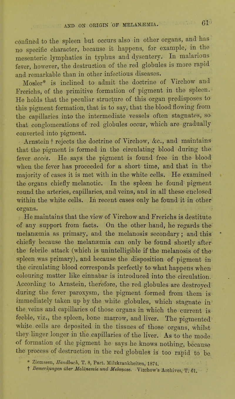 confined to the spleen but occurs also in other organs, and has no specific character, because it happens, for example, in the mesenteric lymphatics in typhus and dysentery. In malarious fever, however, the destruction of the red globules is more rapid and remarkable than in other infectious diseases. Mosler* is inclined to admit the doctrine of Virchow and Frerichs, of the primitive formation of pigment in the spleen. He holds that the peculiar structure of this organ predisposes to this pigment formation, that is to say, that the blood flowing from the capillaries into the intermediate vessels often stagnates, so that conglomerations of red globules occur, which are gradually converted into pigment. Arnstein t rejects the doctrine of Virchow, &c, and maintains that the pigment is formed in the circulating blood during the fever acces. He says the pigment is found free in the blood when the fever has proceeded for a short time, and that in the majority of cases it is met with in the white cells. He examined the organs chiefly melanotic. In the spleen he found pigment round the arteries, capillaries, and veins, and in all these enclosed within the white cells. In recent cases only he found it in other organs. He maintains that the view of Virchow and Frerichs is destitute of any support from facts. On the other hand, he regards the melansemia as primary, and the melanosis secondary; and this * chiefly because the melanaemia can only be found shortly after the febrile attack (which is unintelligible if the melanosis of the spleen was primary), and because the disposition of pigment in the circulating blood corresponds perfectly to what happens when colouring matter like cinnabar is introduced into the circulation. According to Arnstein, therefore, the red globules are destroyed during the fever paroxysm, the pigment formed from them is immediately taken up by the white globules, which stagnate in the veins and capillaries of those organs in which the current is feeble, viz., the spleen, bone marrow, and liver. The pigmented white cells are deposited in the tissues of those organs, whilst they linger longer in the capillaries of the liver. As to the mode of formation of the pigment he says he knows nothing, because the process of destruction in the red globules is too rapid to be * Ziemssen, Handbuch, T. 8, Part. Milzkrankheiten, 1874. f Bemer/cungen iiber Mdiinemie und Melanose. Virchow's Archives, TV CI.