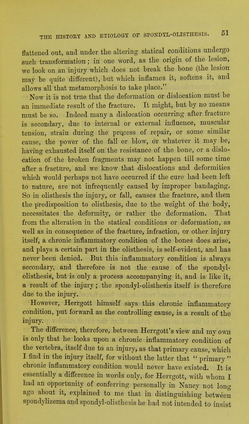 flattened out, and under the altering statical conditions undergo such transformation ; in one word, as the origin of the lesion, we look on an injury which does not break the bone (the lesion may be quite different), but which inflames it, softens it, and allows all that metamorphosis to take place. Now it is not true that the deformation or dislocation must be an immediate result of the fracture. It might, but by no means must be so. Indeed many a dislocation occurring after fracture is secondary, due to internal or external influence, muscular tension, strain during the process of repair, or some similar cause, the power of the fall or blow, or whatever it may be, having exhausted itself on the resistance of the bone, or a dislo- cation of the broken fragments may not happen till some time after a fracture, and we know that dislocations and deformities which would perhaps not have occurred if the cure had been left to nature, are not infrequently caused by improper bandaging. So in olisthesis the injury, or fall, causes the fracture, and then the predisposition to olisthesis, due to the weight of the body, necessitates the deformity, or rather the deformation. That from the alteration in the statical conditions or deformation, as well as in consequence of the fracture, infraction, or other injury itself, a chronic inflammatory condition of the bones does arise, and plays a certain part in the olisthesis, is self-evident, and has never been denied. But this inflammatory condition is always secondary, and therefore is not the cause of the spondyl- olisthesis, but is only a process accompanying it, and is like it, a result of the injury; the spondylolisthesis itself is therefore due to the injury. However, Herrgott himself says this chronic inflammatory condition, put forward as the controlling cause, is a result of the injury. The difference, therefore, between Herrgott's view and my own is only that he looks upon a chronic inflammatory condition of the vertebra, itself due to an injury, as that primary cause, which I find in the injury itself, for without the latter that  primary  chronic inflammatory condition would never have existed. It is essentially a difference in words only, for Herrgott, with whom I had an opportunity of conferring personally in Nancy not long ago about it, explained to me that in distinguishing between spondylizema and spondylolisthesis he had not intended to insist